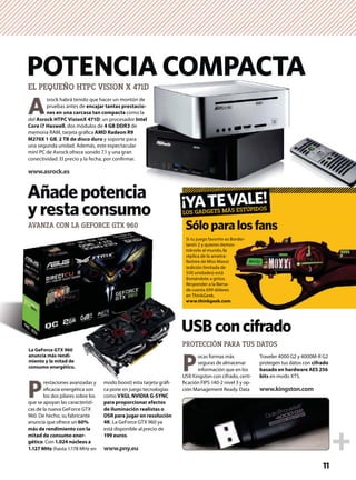 A
srock habrá tenido que hacer un montón de
pruebas antes de encajar tantas prestacio-
nes en una carcasa tan compacta como la
del Asrock HTPC VisionX 471D: un procesador Intel
Core i7 Haswell, dos módulos de 4 GB DDR3 de
memoria RAM, tarjeta gráﬁca AMD Radeon R9
M270X 1 GB, 2 TB de disco duro y soporte para
una segunda unidad. Además, este espectacular
mini PC de Asrock ofrece sonido 7.1 y una gran
conectividad. El precio y la fecha, por conﬁrmar.
www.asrock.es
POTENCIA COMPACTA
Si tu juego favorito es Border-
lands 2 y quieres demos-
trárselo al mundo, la
réplica de la ametra-
lladora de Miss Moxxi
(edición limitada de
500 unidades) está
llamándote a gritos.
Responder a la llama-
da cuesta 699 dólares
en ThinkGeek.
www.thinkgeek.com
P
ocas formas más
seguras de almacenar
información que en los
USB Kingston con cifrado, certi-
ﬁcación FIPS 140-2 nivel 3 y op-
ción Management Ready. Data
Traveler 4000 G2 y 4000M-R G2
protegen tus datos con cifrado
basado en hardware AES 256
bits en modo XTS.
www.kingston.com
11
PROTECCIÓN PARA TUS DATOS
Añadepotencia
yrestaconsumo
Sóloparalosfans
EL PEQUEÑO HTPC VISION X 471D
¡YATEVALE!
LOS GADGETS MÁS ESTÚPIDOS
Si
la
tr
ré
lla
(e
50
lla
R
d
e
w
US
ﬁc
ció
PR
S
P
restaciones avanzadas y
eﬁcacia energética son
los dos pilares sobre los
que se apoyan las característi-
cas de la nueva GeForce GTX
960. De hecho, su fabricante
anuncia que ofrece un 60%
más de rendimiento con la
mitad de consumo ener-
gético. Con 1.024 núcleos a
1.127 MHz (hasta 1.178 MHz en
modo boost) esta tarjeta gráﬁ-
ca pone en juego tecnologías
como VXGI, NVIDIA G-SYNC
para proporcionar efectos
de iluminación realistas o
DSR para jugar en resolución
4K. La GeForce GTX 960 ya
está disponible al precio de
199 euros.
www.pny.eu
La GeForce GTX 960
anuncia más rendi-
miento y la mitad de
consumo energético.
AVANZA CON LA GEFORCE GTX 960
es Border-
emos-
la
a-
xxi
e
s.
ma-
res
om
ralosfans
USBconcifrado
 