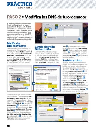 110
Si por algún motivo no puedes modi-
ﬁcar la conﬁguración de tu router,
puedes hacelo directamente desde tu
ordenador. Esta conﬁguración prevale-
cerá frente a la de tu router. Así podrás
conﬁgurar los distintos equipos para
que cada uno utilice un servidor DNS
diferente. Esta opción es la recomenda-
da para equipos utilizados por niños o
que requieran una especial seguridad.
Modiﬁca las
DNS en Windows
Para modiﬁcar esta conﬁguración en
un equipo con Windows, ve al Panel de
control y haz clic en Redes e Internet.
Pulsa sobre la opción Centro de redes
y recursos compartidos. Ahora, en
el panel lateral izquierdo, haz clic en
la opción Cambiar la conﬁguración
del adaptador. Después, haz clic con
el botón derecho del ratón sobre la
conexión de red que estés utilizando
para conectarte a internet y elige Pro-
piedades. En Funciones de red del
cuadro de Propiedades, busca y selec-
ciona la opción Protocolo de Internet
versión 4 (TCP/IPv4) 7 y haz clic en
Propiedades 8. Después, en la pes-
taña General 9, marca la opción Usar
las siguientes direcciones de servi-
dor DNS a y escribe dirección IP del
nuevo servidor de DNS en los campos
Servidor DNS preferido y Servidor
DNS alternativo b. Por último, pulsa
Aceptar en los respectivos cuadros
para aplicar todos los cambios.
Cambia el servidor
DNS en tu Mac
Cambiar las DNS de tu Mac para que
utilice las de un servidor DNS público es
incluso más sencillo que en Windows.
Ve a Preferencias del sistema y haz
clic sobre Red. Elige en el panel lateral
la conexión que estás utilizando y pulsa
sobre Avanzado…. Ahora, pulsa sobre
DNS c y modiﬁca las direcciones IP
del servidor DNS del panel Servidores
DNS d. Si quieres añadir varias, usa el
botón + e que encontrarás en la parte
inferior de ese panel. Cuando termines,
pulsa sobre Aceptar f para guardar los
cambios realizados.
También en Linux
Modiﬁcar el direccionamiento DNS en
Linux es muy similar a como ya has visto
en Mac. Para hacerlo utilizando la inter-
faz gráﬁca, haz clic sobre el icono de
Conexiones de Red g del panel supe-
rior y elige Editar conexiones h. En
el cuadro que aparece, elige la conexión
que estás utilizando para conectarte
a Internet y pulsa sobre Editar… i.
Después, ve a Ajustes de IPv4 j y,
en la sección Método k, elige Solo
direcciones automáticas (DHCP). En
Servidores DNS l, escribe las dos
direcciones IP (primaria y secundaria) del
nuevo servidor DNS público separadas
por un espacio. Pulsa sobre Guardar m
para aplicar la nueva conﬁguración.
PASO2 ModiﬁcalosDNSdetuordenador
9
a
b
2
7
f
e
c
d
k
j g
k
i
l
m
PRÁCTICOPASOAPASO
 