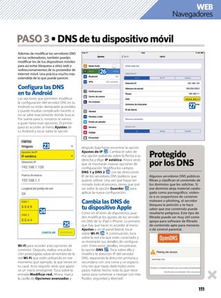 111
Además de modiﬁcar los servidores DNS
en tus ordenadores, también puedes
modiﬁcar los de tus dispositivos móviles
para así evitar bloqueos a sitios web y
redireccionamientos de tu proveedor de
Internet móvil. Una práctica mucho más
extendida de lo que puede parecer.
Conﬁgura las DNS
en tu Android
Las opciones que permiten modiﬁcar
la conﬁguración del servidor DNS en tu
Android no están demasiado accesibles
y puede resultar complicado hacerlo si
no se sabe exactamente dónde buscar.
Por suerte para ti, nosotros te vamos
a guiar hasta esas opciones. El primer
paso es acceder al menú Ajustes de
tu Android y tocar sobre la opción
Wi-Fi para acceder a las opciones de
conexión. Después, realiza una pulsa-
ción prolongada sobre el nombre de la
red Wi-Fi que estés utilizando en ese
momento (por ejemplo, la que tienes en
tu casa). Acto seguido verás que apare-
ce un menú emergente. Toca sobre la
entrada Modiﬁcar red. Ahora, marca
la casilla de Opciones avanzadas y
después baja hasta encontrar la opción
Ajustes de IP m. Cambia el valor de
esa opción pulsando sobre la ﬂecha a su
derecha y elige IP estática. Ahora verás
que se mostrarán nuevas opciones de
conﬁguración. Modiﬁca los campos
DNS 1 y DNS 2 o con las direcciones
IP de los servidores DNS públicos que
quieras utilizar. Una vez que hayas ter-
minado todo el proceso, tienes que pul-
sar sobre la opción Guardar p para
aplicar la nueva conﬁguración.
Cambia las DNS de
tu dispositivo Apple
Como en el resto de dispositivos, pue-
des modiﬁcar los ajustes de los servido-
res DNS de tu iPad o iPhone. Lo primero
que hay que hacer es acceder al menú
Ajustes y, en el panel lateral, tocar
sobre Wi-Fi q. A continuación, toca
sobre la red a la que estés conectado y
se mostrarán sus detalles de conﬁgura-
ción. Entre estos detalles, encontrarás
la opción DNS r. Toca sobre ella y
modiﬁca la dirección IP del servidor
DNS, separando la dirección primaria y
secundaria con una coma y un espacio.
Una vez que hayas dado todos estos
pasos, habrás hecho todo lo que nece-
sarios para comenzar a navegar con más
ﬂuidez, seguridad y libertad!
PASO3 DNSdetudispositivomóvil
Protegido
porlosDNS
Algunos servidores DNS públicos
ﬁltran y clasiﬁcan el contenido de
los dominios que les solicitas. Si
ese dominio aloja material catalo-
gado como pornográﬁco, violen-
to o es sospechoso de contener
malware o phishing, el servidor
bloquea la petición y te hace
saber que ese contenido puede
resultarte peligroso. Este tipo de
ﬁltrado puede ser muy útil como
apoyo para software de ﬁltrado
de contenido apto para menores
o de control parental.
n
o
p
r
q
Navegadores
WEB
 