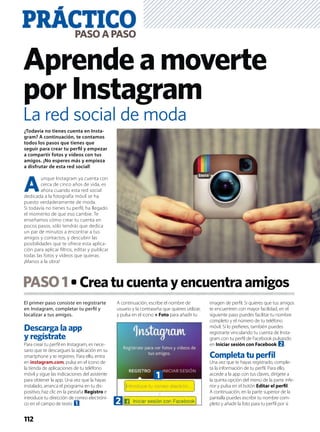 El primer paso consiste en registrarte
en Instagram, completar tu perﬁl y
localizar a tus amigos.
Descarga la app
y regístrate
Para crear tu perﬁl en Instagram, es nece-
sario que te descargues la aplicación en su
smartphone y te registres. Para ello, entra
en instagram.com, pulsa en el icono de
la tienda de aplicaciones de tu teléfono
móvil y sigue las indicaciones del asistente
para obtener la app. Una vez que la hayas
instalado, arranca el programa en tu dis-
positivo, haz clic en la pestaña Registro e
introduce tu dirección de correo electróni-
co en el campo de texto 1.
A continuación, escribe el nombre de
usuario y la contraseña que quieres utilizar,
y pulsa en el icono + Foto para añadir tu
imagen de perﬁl. Si quieres que tus amigos
te encuentren con mayor facilidad, en el
siguiente paso puedes facilitar tu nombre
completo y el número de tu teléfono
móvil. Si lo preﬁeres, también puedes
registrarte vinculando tu cuenta de Insta-
gram con tu perﬁl de Facebook pulsando
en Iniciar sesión con Facebook 2.
Completa tu perﬁl
Una vez que te hayas registrado, comple-
ta la información de tu perﬁl. Para ello,
accede a la app con tus claves, dirígete a
la quinta opción del menú de la parte infe-
rior y pulsa en el botón Editar el perﬁl.
A continuación, en la parte superior de la
pantalla puedes escribir tu nombre com-
pleto y añadir la foto para tu perﬁl por si
PASO1 Creatucuentayencuentraamigos
PRÁCTICOPASOAPASO
112
Aprendeamoverte
porInstagram
¿Todavía no tienes cuenta en Insta-
gram? A continuación, te contamos
todos los pasos que tienes que
seguir para crear tu perﬁl y empezar
a compartir fotos y vídeos con tus
amigos. ¡No esperes más y empieza
a disfrutar de esta red social!
A
unque Instagram ya cuenta con
cerca de cinco años de vida, es
ahora cuando esta red social
dedicada a la fotografía móvil se ha
puesto verdaderamente de moda.
Si todavía no tienes tu perﬁl, ha llegado
el momento de que eso cambie. Te
enseñamos cómo crear tu cuenta en
pocos pasos, sólo tendrás que dedica
un par de minutos a encontrar a tus
amigos y contactos, y descubrir las
posibilidades que te ofrece esta aplica-
ción para aplicar ﬁltros, editar y publicar
todas las fotos y vídeos que quieras.
¡Manos a la obra!
La red social de moda
1
2
 