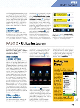 Ahora, descubre las funciones para
tomar fotos y grabar vídeos, y las herra-
mientas para aplicar ﬁltros y editar las
imágenes fácilmente.
Haz una foto
o graba un vídeo
Instagram pone a tu disposición las herra-
mientas que necesitas para tomar las fotos
y grabar los vídeos directamente a través
de la app, para que no tengas que utilizar
la aplicación de cámara de tu sistema ope-
rativo. Para hacer una foto, haz clic en el
icono central del menú inferior (verás que
siempre tiene el fondo destacado en color
azul oscuro) y accederás a las opciones
de la cámara. Si haces clic en la primera
herramienta de la parte inferior activarás
la retícula para ver la pantalla dividida en
recuadros, lo que te permite elegir el cua-
dro más adecuado con mayor facilidad.
Por otro lado, pulsando en el icono central
puedes cambiar entre la cámara delantera
y la trasera. Por último, con la tercera herra-
mienta puedes conﬁgurar el ﬂash (desac-
tivarlo, activarlo o ponerlo en automático).
En caso de que quieras grabar un vídeo,
pulsa en el icono con forma de cámara de
la esquina inferior derecha.
Edita y publica
la foto o el vídeo
Una de las funciones más atractivas de
Instagram son las opciones de edición
de tus fotos y vídeos. Una vez que hayas
tomado las instantáneas o grabado las
imágenes, haz clic en el botón siguien-
te para acceder a las herramientas de
edición. En el primer icono 7 tienes
los ﬁltros disponibles para aplicar, en el
segundo 8 puedes ajustar la lumino-
sidad y en el tercero 9 puedes realizar
otras acciones, como modiﬁcar el brillo
o ajustar el enfoque. En el caso de los
vídeos, la segunda herramienta sirve para
cortar la grabación (el límite de duración
de los vídeos en Instagram es de 15 sg.) y
la tercera para ver el marco.
Cuando termines la edición, pulsa en
Siguiente para acceder a las opciones
de publicación. Escribe un pie de foto en
el campo de texto si lo deseas, etiqueta
a las personas que aparecen y selecciona
las redes sociales donde quieres com-
partirla además de Instagram. Cuando
termines, pulsa en Compartir.
PASO2
113
no incluiste estos datos durante el proceso
de registro. Además, también puedes faci-
litar la dirección de tu sitio web y escribir
una breve biografía. Por otra parte, en esta
ventana tienes la posibilidad de modiﬁcar
tu información privada, como la contra-
seña, el correo electrónico, el número de
teléfono o el sexo, así como indicar si las
publicaciones serán públicas o privadas.
Encuentra
a quién seguir
Instagram te permite estar al día de las
actividades de tus amigos en la red social,
así como que ellos te puedan seguir para
ver en su muro de noticias las imágenes
que publicas. Para localizar a tus contactos
en Instagram, pulsa en el primer icono del
menú inferior 3 y luego haz clic en el
botón Encuentra a personas a quien
seguir. A continuación, pulsa en la opción
Amigos de Facebook 4, valida la sin-
cronización con tus credenciales y verás
a todos los contactos que tienen cuenta
en Instagram. Para seguirlos a todos, pulsa
en el botón Seguir a todos, o haz clic en el
botón + Seguir de manera individual.
Por otro lado, también puedes encontrar a
los contactos de tu agenda. Para ello, haz
clic en la opción Contactos 5 y sigue
los mismos pasos que en el caso de los
contactos de Facebook para seguirlos.
Además, la red social te proporciona
sugerencias para que puedas encontrar
a otros usuarios que te pueden interesar.
Haz clic en la opción Sugerencias de
Instagram 6 y navega por los perﬁles
de las personas recomendadas para ver
si te gustaría seguir a alguien más.
Instagram
Direct
Si en lugar de publicar la foto o el
vídeo en tu muro sólo te interesa
compartirla
con un contac-
to o un grupo
de manera
selectiva, pue-
des hacerlo
en Direct a
de la ventana
Compartir
con. Para ello,
selecciona a
los contactos a
los que quieres
enviar el con-
tenido en el
listado. Cuando
hayas marcado
a todas las per-
sonas, pulsa en Enviar a b y lo
recibirán sin que se publique en
tu muro público.
Redes sociales
WEB
5
6
3
4
7 8
a
b
9
 