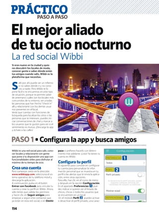 Wibbi es una red social para salir, cono-
cer locales y relacionarte con gente
que pone a tu disposición una app con
funcionalidades útiles para disfrutar al
máximo de tu tiempo de ocio.
Crea una cuenta
Para comenzar, entra en la dirección
www.wibbiapp.com, selecciona el sis-
tema operativo de tu teléfono móvil y
descarga la aplicación.
A continuación, pulsa en el botón
Entrar con Facebook para vincular tu
cuenta y crear tu perﬁl en Wibbi. Ahora
sólo tienes que validar los permisos
y hacer clic en Seguir amigos para
empezar a seguir a los contactos que
ya están en esta red social, o en Omitir
paso si preﬁeres hacerlo con deteni-
miento más adelante. ¡Listo! Ya tienes tu
cuenta en Wibbi.
Conﬁgura tu perﬁl
El siguiente paso consiste en conﬁgurar
tu cuenta para personalizar la infor-
mación personal que se muestra en tu
perﬁl o las alertas que te envía la aplica-
ción, entre otras opciones.
Para ello, haz clic en el icono de menú
y después en la opción Conﬁguración.
En el apartado Preferencias 1 pue-
des indicar si quieres ver el listado de
chicos, chicas o todos los usuarios que
se encuentren en un local.
En el módulo Perﬁl 2 puedes activar
o desactivar el perﬁl privado, una carac-
PASO1 Conﬁguralaappybuscaamigos
PRÁCTICOPASOAPASO
114
Elmejoraliado
detuocionocturno
Si eres nuevo en la ciudad y quie-
res descubrir los locales de moda,
conocer gente o saber dónde están
tus amigos cuando salís, Wibbi es la
plataforma que necesitas.
S
alir por ahí puede ser un inﬁerno
si no sabes dónde ir y no cono-
ces a nadie. Pero Wibbi te lo
pone fácil si te encuentras en este tipo
de situación, porque te permite saber
de antemano cuáles son los locales más
concurridos de tu entorno, ver a todas
las personas que han hecho “check in”
allí y relacionarte con los demás usua-
rios presentes en el local.
Verás que cuentas con funciones de
búsqueda para localizar los sitios o las
personas que te interesen, puedes ini-
ciar conversaciones de chat y marcar a
los usuarios que te gusten para ver si el
sentimiento es mutuo. ¡Descarga la app
y échate a las calles!
La red social Wibbi
1
2
3
 