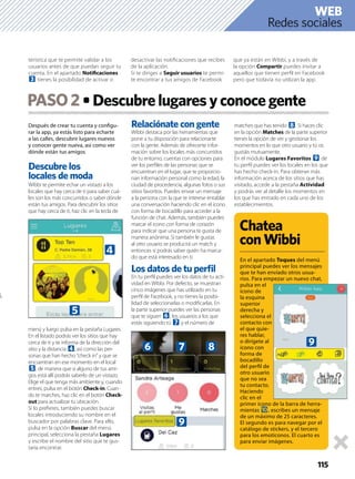 Después de crear tu cuenta y conﬁgu-
rar la app, ya estás listo para echarte
a las calles, descubrir lugares nuevos
y conocer gente nueva, así como ver
dónde están tus amigos.
Descubre los
locales de moda
Wibbi te permite echar un vistazo a los
locales que hay cerca de ti para saber cuá-
les son los más concurridos o saber dónde
están tus amigos. Para descubrir los sitios
que hay cerca de ti, haz clic en la tecla de
menú y luego pulsa en la pestaña Lugares.
En el listado podrás ver los sitios que hay
cerca de ti y te informa de la dirección del
sitio y la distancia 4, así como las per-
sonas que han hecho “check in” y que se
encuentran en ese momento en el local
5, de manera que si alguno de tus ami-
gos está allí podrás saberlo de un vistazo.
Elige el que tenga más ambiente y, cuando
entres, pulsa en el botón Check-in. Cuan-
do te marches, haz clic en el botón Check-
out para actualizar tu ubicación.
Si lo preﬁeres, también puedes buscar
locales introduciendo su nombre en el
buscador por palabras clave. Para ello,
pulsa en la opción Buscar del menú
principal, selecciona la pestaña Lugares
y escribe el nombre del sitio que te gus-
taría encontrar.
Relaciónate con gente
Wibbi destaca por las herramientas que
pone a tu disposición para relacionarte
con la gente. Además de ofrecerte infor-
mación sobre los locales más concurridos
de tu entorno, cuentas con opciones para
ver los perﬁles de las personas que se
encuentran en el lugar, que te proporcio-
nan información personal como la edad, la
ciudad de procedencia, algunas fotos o sus
sitios favoritos. Puedes enviar un mensaje
a la persona con la que te interese entablar
una conversación haciendo clic en el icono
con forma de bocadillo para acceder a la
función de chat. Además, también puedes
marcar el icono con forma de corazón
para indicar que una persona te gusta de
manera anónima. Si también le gustas
al otro usuario se producirá un match y
entonces sí podrás saber quién ha marca-
do que está interesado en ti.
Los datos de tu perﬁl
En tu perﬁl puedes ver los datos de tu acti-
vidad en Wibbi. Por defecto, se muestran
cinco imágenes que has utilizado en tu
perﬁl de Facebook, y no tienes la posibi-
lidad de seleccionarlas o modiﬁcarlas. En
la parte superior puedes ver las personas
que te siguen 6, los usuarios a los que
estás siguiendo tú 7 y el número de
matches que has tenido 8. Si haces clic
en la opción Matches de la parte superior
tienes la opción de ver y gestionar los
momentos en lo que otro usuario y tú os
gustáis mutuamente.
En el módulo Lugares Favoritos 9 de
tu perﬁl puedes ver los locales en los que
has hecho check-in. Para obtener más
información acerca de los sitios que has
visitado, accede a la pestaña Actividad
y podrás ver al detalle los momentos en
los que has entrado en cada uno de los
establecimientos.
PASO2
115
terística que te permite validar a los
usuarios antes de que puedan seguir tu
cuenta. En el apartado Notiﬁcaciones
3 tienes la posibilidad de activar o
desactivar las notiﬁcaciones que recibes
de la aplicación.
Si te diriges a Seguir usuarios te permi-
te encontrar a tus amigos de Facebook
que ya están en Wibbi, y a través de
la opción Compartir puedes invitar a
aquellos que tienen perﬁl en Facebook
pero que todavía no utilizan la app.
Chatea
conWibbi
En el apartado Toques del menú
principal puedes ver los mensajes
que te han enviado otros usua-
rios. Para empezar un nuevo chat,
pulsa en el
icono de
la esquina
superior
derecha y
selecciona el
contacto con
el que quie-
res hablar,
o dirígete al
icono con
forma de
bocadillo
del perﬁl de
otro usuario
que no sea
tu contacto.
Haciendo
clic en el
primer icono de la barra de herra-
mientas a, escribes un mensaje
de un máximo de 25 caracteres.
El segundo es para navegar por el
catálogo de stickers, y el tercero
para los emoticonos. El cuarto es
para enviar imágenes.
Redes sociales
WEB
4
5
6
9
7 8 9
 