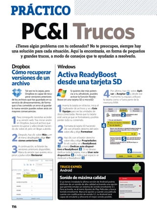 TRUCOEXPRÉS
Android
PRÁCTICO
Tal vez no lo sepas, pero
Dropbox es capaz de recu-
perar versiones anteriores
de los archivos que has guardado en su
servicio de almacenamiento, de forma
que si has cometido un error al guardar
la nueva versión puedes volver atrás sin
mayores consecuencias.
1
Para conseguirlo necesitas acceder
a su versión web. Tras iniciar sesión
en Dropbox, busca el archivo que
quieres recuperar y selecciónalo hacien-
do clic sobre él, pero sin llegar a abrirlo.
2
Después, haz clic sobre Más y, en
el menú desplegable, elige Ver-
siones anteriores 1.
3
A continuación, se listarán las
versiones anteriores disponibles.
Marca la versión que quieres recu-
perar y pulsa sobre Restaurar.
Si quieres dar más poten-
cia a tu ultrabook, puedes
activar la función Ready-
Boost en una tarjeta SD o microSD
1
Inserta la tarjeta en el lector, inicia el
Explorador de archivos y ve a Este
Equipo para ver las unidades de
disco conectadas. Revisa que tu tarjeta
esté vacía ya que se formateará y podrías
perder todo su contenido.
2
Formatea la tarjeta SD haciendo
clic con el botón derecho del ratón
sobre ella y elige Formatear.
3
Haz clic con el botón derecho
sobre ella y elige Propiedades.
En el cuadro, ve a ReadyBoost
2 y marca Dedicar este disposi-
tivo a ReadyBoost 3. Si no deseas
dedicar toda la tarjeta, marca Usar este
dispositivo 4 e indica qué espacio se
dedicará a ReadyBoost 5.
4
Por último, haz clic sobre Apli-
car y Aceptar 6 y desde ese
momento tu equipo utilizará
la tarjeta como si fuera parte de la
memoria RAM.
Cómorecuperar
versionesdeun
archivo
ActivaReadyBoost
desdeunatarjetaSD
Si ya tienes instalada la última versión de Android podrás
disfrutar de un sonido de alta calidad activando una opción
que permite emular un sistema de sonido envolvente 5.1.
Para activarla, ve al menú Ajustes de Play Películas y busca
Sonido envolvente. Marca la opción y cuando una película
cuente con codiﬁcación de sonido 5.1, tu Android será
capaz de emularlo y ofrecerte el mejor sonido posible.
PC&ITrucos¿Tienes algún problema con tu ordenador? No te preocupes, siempre hay
una solución para cada situación. Aquí la encontrarás, en forma de pequeños
y grandes trucos, a modo de consejos que te ayudarán a resolverlo.
Dropbox Windows
Sonidodemáximacalidad1
5
6
4
3
2
116
 