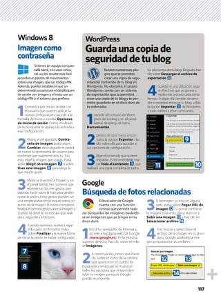 117
El buscador de Google
cuenta con una función
curiosa que permite reali-
zar búsquedas de imágenes basándo-
se en imágenes que ya tengas en tu
disco duro.
1
Inicia tu navegador de Internet y
accede a la página web de Google
(www.google.es). En la esquina
superior derecha, haz clic sobre el enla-
ce Imágenes.
2
A continuación, tienes que hacer
clic sobre el icono de la cámara
que aparece en el cuadro de
búsqueda y verás que se muestran
todas las opciones que te permiten
subir tu imagen para que Google
pueda reconocerla.
3
Si la imagen ya está en alguna
web, pulsa sobre Pegar URL de
imagen c. Si por el contrario,
la imagen está en tu disco duro ve a
Subir una imagen d y haz clic en
Seleccionar archivo e.
4
Tras buscar y seleccionar el
archivo de la imagen en tu disco
duro, Google analizará la ima-
gen y mostrará otras similares.
Si tienes un equipo con pan-
talla táctil, o lo usan niños,
tal vez les resulte más fácil
recordar un patrón de movimientos
sobre una imagen, que un código PIN.
Además, puedes establecer que un
determinado usuario use el desbloqueo
de sesión con imagen y el resto use un
código PIN o el sistema que preﬁera.
1
Comienza por iniciar sesión con
el usuario que quieres aplicar la
nueva conﬁguración, accede a la
Pantalla de Inicio y escribe Opciones
de inicio de sesión. Como resultado
de la búsqueda te aparece la entrada a
esa conﬁguración.
2
Ahora, en el apartado Contra-
seña de imagen, pulsa sobre
Cambiar. Acto seguido te pedirá
de nuevo tu contraseña de usuario para
conﬁrmar que realmente eres tú. Tras
esto, elige la imagen que usarás. Pulsa
sobre Elegir otra imagen 7 o sobre
Usar esta imagen 8 para elegir la
que más te guste.
3
Ahora se muestra la imagen y, en
el panel lateral, tres números que
representan los tres gestos que
deberás hacer sobre la foto para desblo-
quear la sesión. Estos gestos pueden ser
una simple pulsación (o toque) sobre un
punto de la imagen. O trazos completos.
Realiza el primer gesto sobre la imagen y
cuando lo detecte, te indicará que reali-
ces y segundo y el tercero.
4
Cuando termines, vuelve a repe-
tirlos para conﬁrmarlos. Pulsa
sobre Finalizar y la nueva forma
de iniciar la sesión se habrá conﬁgurado.
Búsquedadefotosrelacionadas
Imagencomo
contraseña
Google
Windows 8
Existen numerosos plu-
gins que te permiten
crear una copia de segu-
ridad del contenido de tu blog en
Wordpress. No obstante, el propio
Wordpress cuenta con un sistema
de exportación que te permitirá
crear una copia de tu blog y te per-
mitirá guardarlo en el disco duro de
tu ordenador.
1
Accede al Escritorio de Word-
press de tu blog y, en el panel
lateral, despliega el menú
Herramientas.
2
Dentro de este menú encon-
trarás la opción Exportar. Haz
clic sobre ella para acceder a
sus opciones de conﬁguración.
3
Elige el contenido que quieres
respaldar. Es recomendable mar-
car Todo el contenido 9, que
realizará una copia completa de todos
los elementos de tu blog. Después, haz
clic sobre Descargar el archivo de
exportación a.
4
Guarda en una ubicación segu-
ra el archivo que se genera y
repite este proceso cada cierto
tiempo. Si algún día cambias de servi-
dor o necesitas restaurar tu blog, utiliza
la opción Importar b de Wordpress
y todo volverá a estar como antes.
Guardaunacopiade
seguridaddetublog
WordPress
8
7
c d
e
9
b a
 