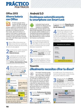 PRÁCTICOPC&ITRUCOS
118
Si tienes que leer docu-
mentos de Oﬃce desde un
tablet o desde un portátil,
puedes mejorar el rendimiento de la
batería reduciendo el consumo de la
pantalla con el Modo de lectura.
Este modo, además de ofrecer un
aspecto más limpio y cómodo para
leer documentos, también permite
cambiar el color del fondo, evitando
usar el de color blanco que consumirá
más energía.
1
Abre en Oﬃce el documento que
debas revisar. Este truco resulta espe-
cialmente indicado para documentos
de texto de varias páginas.
2
A continuación, accede a la pestaña
Vista y haz clic sobre la opción
Modo de lectura.
3
La distribución de la pantalla cam-
biará totalmente con este modo,
haciendo desaparecer la Cinta de
opciones que se limitará a mostrar los
menús Archivo, Herramientas y Vista,
y redistribuyendo el formato del texto.
4
Ahora, conﬁgura a tu gusto el
Modo de lectura de forma que te
encuentres totalmente cómodo
con él. Haz clic sobre el menú Vista f
y despliega las opciones de Color de
página g. Para ahorrar batería, elige las
opciones Sepia o Inverso h.
Desbloqueaautomáticamente
tusmartphoneconSmartLock
Android 5.0
La función Smart Lock de
Android 5.0 Lollipop permite
mantener tu smartphone
desbloqueado mientras detecte a otro
determinado dispositivo. De ese modo,
por ejemplo, podrás establecer que tu
smartphone permanezca desbloquea-
do mientras detecte el sistema manos
libres Bluetooth de tu coche y así facili-
tar el acceso a sus funciones.
1
Activa el Bluetooth del dispositivo
que tengas vinculado (sistema de
manos libres en este caso concreto)
y el de tu smartphone para que puedan
detectarse mutuamente.
2
A continuación, accede al menú
Ajustes en tu Android y toca sobre
la opción Seguridad. Una vez allí,
busca la entrada Smart Lock. Toca sobre
ella para iniciar el proceso.
3
Para continuar, deberás introducir
tu patrón de desbloqueo, contrase-
ña o pin para el bloqueo de panta-
lla. Después, toca sobre Dispositivos de
conﬁanza y toca sobre Añadir disposi-
tivo de conﬁanza i.
4
Ahora, elige el sistema de comu-
nicación que utilizarás. En este
caso será Bluetooth. Y toca sobre
el dispositivo que aparecerá en la lista.
Con esto, queda establecido el vínculo en
Smart Lock y cuando ambos dispositivos
se detecten tu smartphone permanecerá
desbloqueado.
Ahorrabatería
conOfﬁce
Ofﬁce 2013
Al instalar Yosemite puede
que activaras el cifrado del
disco de tu Mac mediante
FileVault. Esta conﬁguración puede
ser acertada en determinados por-
tátiles, pero tal vez no lo sea tanto
en tu equipo de sobremesa. Cifrar
y descifrar los datos del disco duro
exige un mayor esfuerzo al sistema
que puede afectar a su rapidez de
respuesta. Si este es tu caso, al vez
quieras desactivarlo.
1
Accede a Preferencias del sistema
y haz clic sobre la opción Seguridad
y privacidad.
2
A continuación, haz clic sobre la
pestaña FileVault j y pulsa
sobre el candado de la esquina
inferior izquierda k para poder realizar
las modiﬁcaciones. Tras introducir la con-
traseña de administrador se abre el canda-
do y puedes realizar los cambios.
3
Después, haz clic sobre Desacti-
var FileVault y sobre Desactivar
encriptación. Con esto se desac-
tiva el cifrado de datos y, cuando termine
el proceso de descifrado de tu disco, verás
que tu Mac comenzará a funcionar de
forma más ﬂuida.
¿Realmentenecesitascifrartudisco?
Yosemite
f
g
h
i
j
k
 