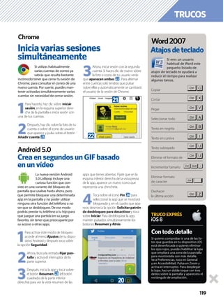 TRUCOS
119
Si utilizas habitualmente
varias cuentas de correo ya
sabrás que resulta bastante
incómodo tener que cerrar tu sesión de
Chrome, para consultar el correo de una
nueva cuenta. Por suerte, puedes man-
tener activadas simultáneamente varias
cuentas sin necesidad de cerrar sesión.
1
Para hacerlo, haz clic sobre Iniciar
sesión, en la esquina superior dere-
cha de la pantalla e inicia sesión con
una de tus cuentas.
2
Después, haz clic sobre la foto de tu
cuenta o sobre el icono de usuario
que aparece y pulsa sobre el botón
Añadir cuenta l.
3
Ahora, inicia sesión con la segunda
cuenta. Si haces clic de nuevo sobre
la foto o icono de tu usuario verás
que aparecen ambas m. Para alternar
entre cuentas solo tendrás que pulsar
sobre ellas y automáticamente se cambiará
el usuario de la sesión de Chrome.
La nueva versión Android
5.0 Lollipop incluye una
curiosa función que con-
siste en una variante del bloqueo de
pantalla que usabas hasta ahora, pero
que permite bloquear una determinada
app en la pantalla y no poder utilizar
ninguna otra función del teléfono a no
ser que se desbloquee. De ese modo
podrás prestar tu teléfono a tu hijo para
que juegue una partida en su juego
favorito, sin tener que preocuparte por
su acceso a otras apps.
1
Para activar este modo de bloqueo
accede al menú Ajustes de tu dispo-
sitivo Android y después toca sobre
la opción Seguridad.
2
Ahora, busca la entrada Fijar pan-
talla y activa el interruptor de la
parte superior.
3
Después, inicia la app y toca sobre
el botón Resumen n (el botón
cuadrado de la parte inferior
derecha) para ver la vista resumen de las
apps que tienes abiertas. Fíjate que en la
esquina inferior derecha de la vista previa
de la app, aparece un nuevo icono que
representa una chincheta.
4
Toca sobre el icono Pin o para
seleccionar la app que se mostrará
bloqueada y, en el cuadro que apa-
rece, desmarca la opción Solicitar patrón
de desbloqueo para desactivar y toca
sobre Iniciar. Para desbloquear la app,
mantén pulsados simultáneamente los
botones Resumen y Atrás.
Iniciavariassesiones
simultáneamente
CreaensegundosunGIFbasado
enunvídeo
Chrome
Android 5.0
Si quieres comprobar si una de las fo-
tos que guardas en tu dispositivo iOS
está desenfocada o quieres eliminar
los ojos rojos, puedes habilitar la lupa
que ampliará una zona de la pantalla
para mostrártela con más detalle.
Ve a Preferencias, toca en General
y en Accesibilidad. Pulsa en Zoom y
activa el interruptor. Para desplegar
la lupa, haz un doble toque con tres
dedos sobre la pantalla y aparecerá el
rectángulo de ampliación.
Contododetalle
TRUCOEXPRÉS
iOS8
m
l
k
Si eres un usuario
habitual de Word este
pequeño listado de
atajos de teclado te ayudará a
reducir el tiempo para realizar
algunas tareas.
Copiar
Cortar
Pegar
Seleccionar todo
Texto en negrita
Texto en cursiva
Texto subrayado
Eliminar el formato de
Incrementar tamaño
Eliminar formato
de caracter
Deshacer
la última acción
Atajosdeteclado
Word2007
j d
 