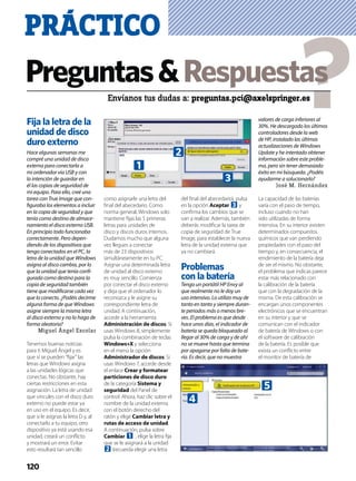 Fija la letra de la
unidad de disco
duro externo
Hace algunas semanas me
compré una unidad de disco
externa para conectarla a
mi ordenador vía USB y con
la intención de guardar en
él las copias de seguridad de
mi equipo. Para ello, creé una
tarea con True Image que con-
ﬁguraba los elementos a incluir
en la copia de seguridad y que
tenía como destino de almace-
namiento el disco externo USB.
En principio todo funcionaba
correctamente. Pero depen-
diendo de los dispositivos que
tengo conectados en el PC, la
letra de la unidad que Windows
asigna al disco cambia, por lo
que la unidad que tenía conﬁ-
gurada como destino para la
copia de seguridad también
tiene que modiﬁcarse cada vez
que lo conecto. ¿Podéis decirme
alguna forma de que Windows
asigne siempre la misma letra
al disco externo y no lo haga de
forma aleatoria?
Miguel Ángel Escolar
Tenemos buenas noticias
para ti Miguel Ángel y es
que sí se pueden “ﬁjar” las
letras que Windows asigna
a las unidades lógicas que
conectas. No obstante, hay
ciertas restricciones en esta
asignación. La letra de unidad
que vincules con el disco duro
externo no puede estar ya
en uso en el equipo. Es decir,
que si le asignas la letra D y, al
conectarlo a tu equipo, otro
dispositivo ya está usando esa
unidad, creará un conﬂicto
y mostrará un error. Evitar
esto resultará tan sencillo
como asignarle una letra del
ﬁnal del abecedario. Como
norma general, Windows solo
mantiene ﬁjas las 5 primeras
letras para unidades de
disco y discos duros internos.
Dudamos mucho que alguna
vez llegues a conectar
más de 23 dispositivos
simultáneamente en tu PC.
Asignar una determinada letra
de unidad al disco externo
es muy sencillo. Comienza
por conectar el disco externo
y deja que el ordenador lo
reconozca y le asigne su
correspondiente letra de
unidad. A continuación,
accede a la herramienta
Administración de discos. Si
usas Windows 8, simplemente
pulsa la combinación de teclas
Windows+X y selecciona
en el menú la opción
Administrador de discos. Si
usas Windows 7, accede desde
el enlace Crear y formatear
particiones de disco duro
de la categoría Sistema y
seguridad del Panel de
control. Ahora, haz clic sobre el
nombre de la unidad externa
con el botón derecho del
ratón y elige Cambiar letra y
rutas de acceso de unidad.
A continuación, pulsa sobre
Cambiar 1 , elige la letra ﬁja
que se le asignará a la unidad
2 (recuerda elegir una letra
del ﬁnal del abecedario), pulsa
en la opción Aceptar 3 y
conﬁrma los cambios que se
van a realizar. Además, también
deberás modiﬁcar la tarea de
copia de seguridad de True
Image, para establecer la nueva
letra de la unidad externa que
ya no cambiará.
Problemas
con la batería
Tengo un portátil HP Envy al
que realmente no le doy un
uso intensivo. Lo utilizo muy de
tanto en tanto y siempre duran-
te periodos más o menos bre-
ves. El problema es que desde
hace unos días, el indicador de
batería se queda bloqueado al
llegar al 30% de carga y de ahí
no se mueve hasta que termina
por apagarse por falta de bate-
ría. Es decir, que no muestra
valores de carga inferiores al
30%. He descargado los últimos
controladores desde la web
de HP, instalado las últimas
actualizaciones de Windows
Update y he intentado obtener
información sobre este proble-
ma, pero sin tener demasiado
éxito en mi búsqueda. ¿Podéis
ayudarme a solucionarlo?
José M. Hernández
La capacidad de las baterías
varía con el paso de tiempo,
incluso cuando no han
sido utilizadas de forma
intensiva. En su interior existen
determinados compuestos
químicos que van perdiendo
propiedades con el paso del
tiempo y, en consecuencia, el
rendimiento de la batería deja
de ser el mismo. No obstante,
el problema que indicas parece
estar más relacionado con
la calibración de la batería
que con la degradación de la
misma. De esta calibración se
encargan unos componentes
electrónicos que se encuentran
en su interior y que se
comunican con el indicador
de batería de Windows o con
el software de calibración
de la batería. Es posible que
exista un conﬂicto entre
el monitor de batería de
Preguntas&Respuestas
Envíanos tus dudas a: preguntas.pci@axelspringer.es
PRÁCTICO
120
2
3
1
5
4
 