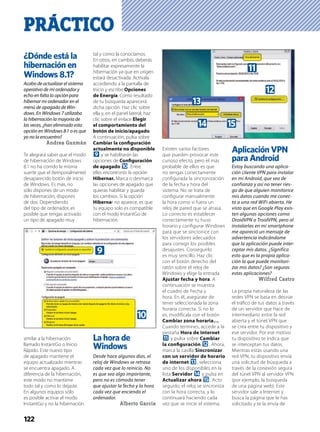 PRÁCTICO
122
¿Dónde está la
hibernación en
Windows 8.1?
Acabo de actualizar el sistema
operativo de mi ordenador y
echo en falta la opción para
hibernar mi ordenador en el
menú de apagado de Win-
dows. En Windows 7 utilizaba
la hibernación la mayoría de
las veces, ¿han eliminado esta
opción en Windows 8.1 o es que
yo no la encuentro?
Andrea Guzmán
Te alegrará saber que el modo
de hibernación de Windows
8.1 no ha corrido la misma
suerte que el (temporalmente)
desaparecido botón de inicio
de Windows. Es más, no
sólo dispones de un modo
de hibernación, dispones
de dos. Dependiendo
del tipo de ordenador, es
posible que tengas activado
un tipo de apagado muy
similar a la hibernación
llamado InstantGo o Inicio
Rápido. Este nuevo tipo
de apagado mantiene el
equipo actualizado mientras
se encuentra apagado. A
diferencia de la hibernación,
este modo no mantiene
todo tal y como lo dejaste.
En algunos equipos sólo
es posible activar el modo
InstantGo y no la hibernación
tal y como la conocíamos.
En otros, en cambio, deberás
habilitar expresamente la
hibernación ya que en origen
estará desactivada. Actívala
accediendo a la pantalla de
Inicio y escribe Opciones
de Energía. Como resultado
de tu búsqueda aparecerá
dicha opción. Haz clic sobre
ella y, en el panel lateral, haz
clic sobre el enlace Elegir
el comportamiento del
botón de inicio/apagado.
A continuación, pulsa sobre
Cambiar la conﬁguración
actualmente no disponible
9 y se habilitarán las
opciones de Conﬁguración
de apagado a. Entre
ellas encontrarás la opción
Hibernar. Marca o desmarca
las opciones de apagado que
quieras habilitar y guarda
los cambios. Si la opción
Hibernar no aparece, es que
tu equipo solo es compatible
con el modo InstantGo de
hibernación.
La hora de
Windows
Desde hace algunos días, el
reloj de Windows se retrasa
cada vez que lo reinicio. No
es que sea algo importante,
pero no es cómodo tener
que ajustar la fecha y la hora
cada vez que enciendo el
ordenador.
Alberto García
Existen varios factores
que pueden provocar este
curioso efecto, pero el más
probable de ellos es que
no tengas correctamente
conﬁgurada la sincronización
de la fecha y hora del
sistema. No se trata de
conﬁgurar manualmente
la hora como si fuera un
reloj de pared que se atrasa.
Lo correcto es establecer
correctamente tu huso
horario y conﬁgurar Windows
para que se sincronice con
los servidores adecuados
para corregir los posibles
desajustes. Conseguirlo
es muy sencillo. Haz clic
con el botón derecho del
ratón sobre el reloj de
Windows y elige la entrada
Ajustar fecha y hora. A
continuación se muestra
el cuadro de Fecha y
hora. En él, asegúrate de
tener seleccionada la zona
horaria correcta. Si no lo
es, modifícala con el botón
Cambiar zona horaria….
Cuando termines, accede a la
pestaña Hora de Internet
b y pulsa sobre Cambiar
la conﬁguración c. Ahora,
marca la casilla Sincronizar
con un servidor de horario
de internet d, selecciona
uno de los disponibles en la
lista Servidor e y pulsa en
Actualizar ahora f. Acto
seguido, el reloj se sincroniza
con la hora correcta, y lo
continuará haciendo cada
vez que se inicie el sistema.
Aplicación VPN
para Android
Estoy buscando una aplica-
ción cliente VPN para instalar
en mi Android, que sea de
confianza y así no tener ries-
go de que alguien monitorice
mis datos cuando me conec-
to a una red WiFi abierta. He
visto que en Google Play exis-
ten algunas opciones como
DroidVPN o TroidVPN, pero al
instalarlas en mi smartphone
me apareció un mensaje de
advertencia indicándome
que la aplicación puede inter-
ceptar mis datos. ¿Significa
esto que es la propia aplica-
ción la que puede monitori-
zar mis datos? ¿Son seguras
estas aplicaciones?
Wilfred Castro
La propia naturaleza de las
redes VPN se basa en desviar
el tráﬁco de tus datos a través
de un servidor que hace de
intermediario entre la red
abierta y el túnel VPN que
se crea entre tu dispositivo y
ese servidor. Por ese motivo
tu dispositivo te indica que
se interceptan tus datos.
Mientras estás usando una
red VPN, tu dispositivo envía
una solicitud de búsqueda a
través de la conexión segura
del túnel VPN al servidor VPN
(por ejemplo, la búsqueda
de una página web). Este
servidor sale a Internet y
busca la página que le has
solicitado y te la envía de
a
9
b
c
fe
d
 