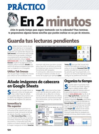 ¿Aún te queda tiempo para seguir trasteando con tu ordenador? Para terminar,
te proponemos algunas tareas sencillas que puedes realizar en un par de minutos.
PRÁCTICO
124
Guardatuslecturaspendientes
S
i quieres saber en qué tareas invier-
tes tu tiempo para poder organizar
mejor tu trabajo, puedes utilizar
Attainr, una aplicación gratuita online en
la que podrás registrar tus actividades.
Entra en www.attainr.com, haz clic en el
botón Sign up for free y regístrate utili-
zando tu cuenta de Facebook o Google.
Dirígete al apartado Pursuits y personaliza
el nombre de la entrada escribiéndolo en
Pursuit Name 4. Cuando termine cada
jornada, introduce el tiempo que has dedi-
cado a cada una de las tareas. En el apar-
tado Graphs 5 podrás ver de manera
gráﬁca tu rendimiento diario, semanal y
mensual. Puedes ﬁltrar los resultados por
períodos de tiempo determinados o tareas.
Organizatutiempo
O
lvídate de tener cientos de pes-
tañas abiertas en tu navegador
y guarda para otro momento los
contenidos que quieras leer después con
Tab Snooze, una extensión para Google
Chrome con la que puedes conﬁgurar
una programación personalizada. Para
instalar la extensión, entra en www.
tabsnooze.com y haz clic en Instal Tab
Snooze situado en la página de inicio.
Después, pulsa en el botón Añadir que
verás en la ventana emergente para auto-
rizar su instalación en el navegador.
Utiliza Tab Snooze
Una vez que hayas instalado Tab Snooze,
para utilizar las funcionalidades de la
extensión sólo tienes que abrir una pes-
taña y hacer clic en el icono con forma
de media luna que verás en la barra de
herramientas del navegador.
A continuación, selecciona el momento
en el que te interesa consultar el con-
tenido de la página, por ejemplo Later
Today 1 para que Tab Snooze te lo
muestre más tarde ese mismo día. Si
pulsas en la opción Snoozed Tabs 2
puedes consultar las características de
las pestañas que has programado, y en
el icono con forma de engranaje puedes
conﬁgurar las preferencias horarias.
Añade imágenes de cabecera
en Google Sheets
S
i eres usuario de Google Sheets, la
aplicación online de Google para
crear y editar hojas de cálculo,
ahora puedes elaborar documentos con
un diseño más elegante y profesional
introduciendo imágenes de cabecera.
Inmoviliza la
ﬁla superior
Lo primero que tienes que hacer es
inmovilizar la ﬁla superior para que se
muestre en todo momento en la hoja
de cálculo. Para ello, navega por el
menú Ver, Inmovilizar ﬁlas, e intro-
duce el número de ﬁlas que te gustaría
inmovilizar. Muévete hacia abajo en el
documento y comprueba que la ﬁla
superior se muestra siempre. Para añadir
la imagen navega por el menú Insertar,
Imagen 3 y selecciona la foto, logo
u otro tipo de elemento gráﬁco de tu
ordenador, de tus álbumes o introdu-
ciendo la URL del elemento. Por último,
ajusta la posición arrastrando la imagen
y las dimensiones con los controles de
las esquinas.
1
2
3
4
5
 