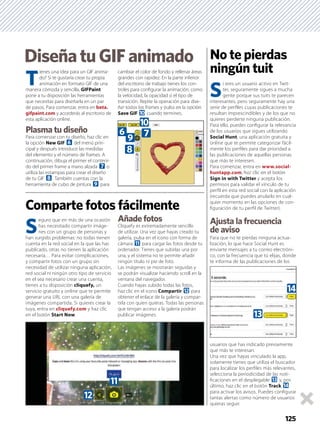 No te pierdas
ningún tuit
S
eguro que en más de una ocasión
has necesitado compartir imáge-
nes con un grupo de personas y
han surgido problemas: no todas tienen
cuenta en la red social en la que las has
publicado, otras no tienen la aplicación
necesaria… Para evitar complicaciones,
y compartir fotos con un grupo sin
necesidad de utilizar ninguna aplicación,
red social ni ningún otro tipo de servicio
en el sea necesario crear una cuenta,
tienes a tu disposición cliquefy, un
servicio gratuito y online que te permite
generar una URL con una galería de
imágenes compartida. Si quieres crear la
tuya, entra en cliquefy.com y haz clic
en el botón Start Now.
Añade fotos
Cliquefy es extremadamente sencillo
de utilizar. Una vez que hayas creado tu
galería, pulsa en el icono con forma de
cámara b para cargar las fotos desde tu
ordenador. Tienes que subirlas una por
una, y el sistema no te permite añadir
ningún título ni pie de foto.
Las imágenes se mostrarán seguidas y
se podrán visualizar haciendo scroll en la
ventana del navegador.
Cuando hayas subido todas las fotos,
haz clic en el icono Compartir c para
obtener el enlace de la galería y compar-
tirla con quien quieras. Todas las personas
que tengan acceso a la galería podrán
publicar imágenes.
DiseñatuGIFanimado
125
Comparte fotos fácilmente
S
i eres un usuario activo en Twit-
ter, seguramente sigues a mucha
gente porque sus tuits te parecen
interesantes, pero seguramente hay una
serie de perﬁles cuyas publicaciones te
resultan imprescindibles y de los que no
quieres perderte ninguna publicación.
Para ello, puedes conﬁgurar la relevancia
de los usuarios que sigues utilizando
Social Hunt, una aplicación gratuita y
online que te permite categorizar fácil-
mente los perﬁles para dar prioridad a
las publicaciones de aquellas personas
que más te interesen.
Para comenzar, entra en www.social-
huntapp.com, haz clic en el botón
Sign in with Twitter y acepta los
permisos para validar el vínculo de tu
perﬁl en esta red social con la aplicación
(recuerda que puedes anularlo en cual-
quier momento en las opciones de con-
ﬁguración de tu perﬁl de Twitter).
Ajusta la frecuencia
de aviso
Para que no te pierdas ninguna actua-
lización, lo que hace Social Hunt es
enviarte mensajes a tu correo electróni-
co, con la frecuencia que tú elijas, donde
te informa de las publicaciones de los
usuarios que has indicado previamente
que más te interesan.
Una vez que hayas vinculado la app,
solamente tienes que utiliza el buscador
para localizar los perﬁles más relevantes,
selecciona la periodicidad de las noti-
ﬁcaciones en el desplegable d y, por
último, haz clic en el botón Track e
para activar los avisos. Puedes conﬁgurar
tantas alertas como número de usuarios
quieras seguir.
T
ienes una idea para un GIF anima-
do? Si te gustaría crear tu propia
animación en formato GIF de una
manera cómoda y sencilla, GIFPaint
pone a tu disposición las herramientas
que necesitas para diseñarla en un par
de pasos. Para comenzar, entra en beta.
gifpaint.com y accederás al escritorio de
esta aplicación online.
Plasma tu diseño
Para comenzar con tu diseño, haz clic en
la opción New GIF 6 del menú prin-
cipal y después introduce las medidas
del elemento y el número de frames. A
continuación, dibuja el primer el conteni-
do del primer frame a mano alzada 7 o
utiliza las estampas para crear el diseño
de tu GIF 8. También cuentas con la
herramienta de cubo de pintura 9 para
cambiar el color de fondo y rellenar áreas
grandes con rapidez. En la parte inferior
del escritorio de trabajo tienes los con-
troles para conﬁgurar la animación, como
la velocidad, la opacidad o el tipo de
transición. Repite la operación para dise-
ñar todos los frames y pulsa en la opción
Save GIF a cuando termines.
6
a
79
8
c
b
e
d
 