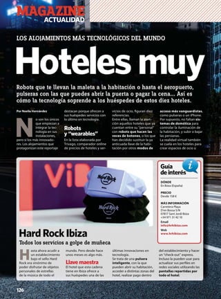 Hotelesmuy
LOS ALOJAMIENTOS MÁS TECNOLÓGICOS DEL MUNDO
Robots que te llevan la maleta a la habitación o hasta el aeropuerto,
pulseras con las que puedes abrir la puerta o pagar la cena... Así es
cómo la tecnología soprende a los huéspedes de estos diez hoteles.
Por Noelia Hernández
 N
o son los únicos
que empiezan a
integrar la tec-
nología en sus
instalaciones,
pero sí los más innovado-
res. Los alojamientos que
protagonizan este reportaje
destacan porque ofrecen a
sus huéspedes servicios con
lo último en tecnología.
Robots
y “wearables”
En la lista elaborada por
Trivago, comparador online
de precios de hoteles y ser-
vicios de ocio, ﬁguran diez
referencias.
Entre ellas, llaman la aten-
ción aquellos hoteles que ya
cuentan entre su “personal”
con robots que hacen las
veces de botones, o los que
han decidido sustituir la ya
anticuada llave de la habi-
tación por otros modos de
acceso más vanguardistas,
como pulseras o un iPhone.
Por supuesto, no faltan sis-
temas de domótica para
controlar la iluminación de
la habitación, y subir o bajar
las persianas.
La realidad virtual también
se cuela en los hoteles para
crear espacios de ocio u
MAGAZINEACTUALIDAD
H
asta ahora acudir a
un establecimiento
bajo el sello Hard
Rock era sinónimo de
poder disfrutar de objetos
personales de estrellas
de la música de todo el
mundo. Pero desde hace
unos meses es algo más.
Llave maestra
El hotel que esta cadena
tiene en Ibiza ofrece a
sus huéspedes una de las
últimas innovaciones en
tecnología.
Se trata de una pulsera
inteligente, con la que
pueden abrir su habitación,
acceder a distintas zonas del
hotel, realizar pago dentro
del establecimiento y hacer
un “check-out” express.
Incluso la pueden usar para
actualizar sus perﬁles en
redes sociales utilizando las
pantallas repartidas por
todo el hotel.
DÓNDE
En Ibiza (España)
PRECIO
Desde 158 €
MÁS INFORMACIÓN
Carretera Playa
D’en Bossa S/N
07817 Sant Jordi Ibiza
+34 971 31 42 10
Email
info@hrhibiza.com
Web
www.hrhibiza.com
Guía
deinterésés
HardRockIbiza
Todos los servicios a golpe de muñeca
126
 