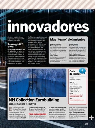 innovadoresofrecer a sus clientes de
negocio nuevas posibilida-
des para su trabajo.
Tecnología LED
y WiFi
Las grandes pantallas LED
de televisión no faltan en
casi ninguna de las habita-
ciones de estos hoteles, e
incluso los hay que aprove-
chan las mejoras en tecno-
logía curva para diseñar una
cúpula de 300 metros cua-
drados en la recepción.
No faltan avanzados sistemas
de comunicación, incluidas
líneas VoIP, y el acceso WiFi
está a la orden del día.
Un servicio, este último, que
muchos viajeros reclaman
que debería ﬁgurar por
defecto en alojamientos de
cierto nivel, pero que, según
un estudio de Cisco, todavía
no ofrecen de manera gra-
tuita el 20% de los hoteles
españoles de cuatro estrellas.
Algunos deberían ir toman-
do nota para estar prepara-
dos para el futuro.
127
Más“tecno”alojamientos
Blow Up Hall 5050
Poznan (Polonia)
Este hotel no tiene recepción
ni llaves, por eso los huéspe-
des reciben un iPhone para
tener acceso a su habitación.
The Torch
Doha (Catar)
Un iPad que sirve para pedir
servicio a la habitación y
controlar el sistema de ilumi-
nación ambiental.
Mama Shelter
París (Francia)
Las habitaciones cuentan con
un iMac equipado con Airplay
y en el hall hay pantallas tácti-
les para consultar información.
Bella Sky Comwell
Copenhague (Dinamarca)
Su diseño ultramoderno no
desentona con unas habitacio-
nes “inteligentes” equipadas
con lo último en domótica.
E
n el distrito ﬁnan-
ciero de Madrid está
este hotel que recibe
a sus huéspedes con un
espectáculo visual que se
proyecta en la bóveda del
ediﬁcio, una pantalla LED
curva con una supercie
de unos icreíbles 300 m2.
Y esto es sólo el principio.
Para los negocios
Cuatro de sus habitaciones
cuentan con una especie
de laboratorio donde se
pueden probar las últi-
mas novedades tecnoló-
gicas relacionadas con el
sector hotelero. Además, y
pensando en la ubicación
y tipo de clientes de este
hotel, han incluido sistemas
de videoconferencia de
última generación tecno-
logía holográﬁca en 3D,
para garantizar reuniones
de alto rendimiento y even-
tos de impacto.
DÓNDE
En Madrid (España)
PRECIO
Desde 193,60 €
MÁS INFORMACIÓN
Padre Damián, 23
28036, Madrid
+34 971 31 42 10
Email
nhcollectioneurobuil
ding@nh-hotels.com
Web
www.nh-collection.com
Guía
deinterésés
NHCollectionEurobuilding
Tecnología para ejecutivos
 
