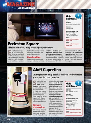 MAGAZINEACTUALIDAD
128
S
i pensabas que
lo de tener un
robot a tus
órdenes era cosa de
un futuro lejano, estás
muy equivocado.
En Cupertino, ciudad
donde tienen su sede
grandes empresas
como Apple, la tecno-
logía te sale al paso
según entras por la
puerta de este hotel.
Siempre
a tu servicio
ALO Botlr es el nombre
del peculiar mayor-
domo que te recibe
cuando llegas. Se trata
de un robot que lleva
a cabo parte de los
servicios de conser-
jería del hotel Aloft
Cupertino y se encar-
ga, entre otras cosas,
de llevarte el equipaje
hasta tu habitación.
Como propina, ha
cambiado las mone-
das por tuits de
agradecimiento con el
“hashtag” #meetbo-
trl. El húésped debe
escribir el mensaje de
agradecimiento en su
pantalla táctil.
En todo el hotel hay
elementos decorativos
que hacen referencia a
la tecnología.
AloftCupertino
Un mayordomo muy peculiar recibe a los huéspedes
y acepta tuits como propina
E
l ediﬁcio con arqui-
tectura clásica que
aleberga esta hotel
no debe inducirte a error.
Este alojamiento ubicado
muy cerca del centro de
Londres ofrece a sus clien-
tes las últimas innovaciones
tecnológicas en cada una
de sus habitaciones.
Con domótica
Para empezar, todas ellas
incluyen entre sus serivicios
un iPad 2 desde el que
se puede manejar todo
el sistema domótico de
la habitación, como abrir y
cerrar las cortinas, controlar
el sonido, la iluminación o
el televisor de 46” y 3D.
En el baño no todo es lo
que parece. El espejo ocul-
ta un televisor, para verlo
sólo tienes que pulsar un
botón que vuelve opaco el
cristal y hace que aparezca
la imagen.
DÓNDE
En Londres (Reino Unido)
PRECIO
Desde 227 €
MÁS INFORMACIÓN
37 Eccleston Square,
SW1V 1PB Londres
+44 (0) 20 3489 1000
Email
stay@ecclestonsquare
hotel.com
Web
www.ecclestonsquare
hotel.com
Guía
deinterésés
Eccleston Square
Clásico por fuera, muy tecnológico por dentro
DÓNDE
En Cupertino (EE.UU.)
PRECIO
Desde 185 €
MÁS INFORMACIÓN
0165 North De Anza
Boulevard,
Cupertino, CA 95014,
Estados Unidos
+1 408-766-7000
Email
info@aloftcupertino.com
Web
www.aloftcupertino.com
Guía
deinterésés
 