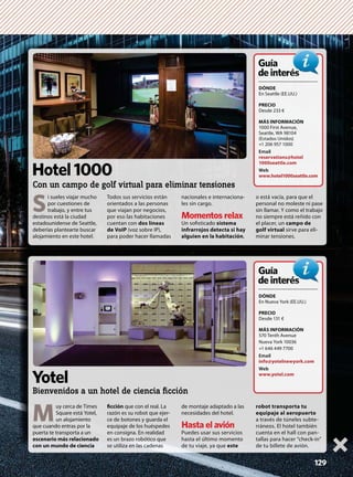 129
M
uy cerca de Times
Square está Yotel,
un alojamiento
que cuando entras por la
puerta te transporta a un
escenario más relacionado
con un mundo de ciencia
ﬁcción que con el real. La
razón es su robot que ejer-
ce de botones y guarda el
equipaje de los huéspedes
en consigna. En realidad
es un brazo robótico que
se utiliza en las cadenas
de montaje adaptado a las
necesidades del hotel.
Hasta el avión
Puedes usar sus servicios
hasta el último momento
de tu viaje, ya que este
robot transporta tu
equipaje al aeropuerto
a través de túneles subte-
rráneos. El hotel también
cuenta en el hall con pan-
tallas para hacer “check-in”
de tu billete de avión.
DÓNDE
En Nueva York (EE.UU.)
PRECIO
Desde 131 €
MÁS INFORMACIÓN
570 Tenth Avenue
Nueva York 10036
+1 646 449 7700
Email
info@yotelnewyork.com
Web
www.yotel.com
Guía
deinterésés
Yotel
Bienvenidos a un hotel de ciencia ﬁcción
S
i sueles viajar mucho
por cuestiones de
trabajo, y entre tus
destinos está la ciudad
estadounidense de Seattle,
deberías plantearte buscar
alojamiento en este hotel.
Todos sus servicios están
orientados a las personas
que viajan por negocios,
por eso las habitaciones
cuentan con dos líneas
de VoIP (voz sobre IP),
para poder hacer llamadas
nacionales e internaciona-
les sin cargo.
Momentos relax
Un soﬁsticado sistema
infrarrojos detecta si hay
alguien en la habitación,
o está vacía, para que el
personal no moleste ni pase
sin llamar. Y como el trabajo
no siempre está reñido con
el placer, un campo de
golf virtual sirve para eli-
minar tensiones.
DÓNDE
En Seattle (EE.UU.)
PRECIO
Desde 233 €
MÁS INFORMACIÓN
1000 First Avenue,
Seattle, WA 98104
(Estados Unidos)
+1 206 957 1000
Email
reservations@hotel
1000seattle.com
Web
www.hotel1000seattle.com
Guía
deinterésés
Hotel1000
Con un campo de golf virtual para eliminar tensiones
 