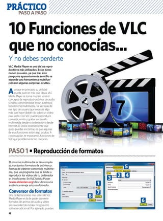 PRÁCTICO
4
PASOAPASO
Y no debes perderte
10FuncionesdeVLC
quenoconocías...
El entorno multimedia es tan comple-
jo, con tantos formatos de archivos y
formas de obtener contenido multime-
dia, que un programa que se limite a
reproducir los vídeos de tu ordenador
es insuﬁciente. En VLC Media Player
(www.videolan.org) descubrirás una
auténtica navaja suiza multimedia.
Conversor de formatos
Una de las funciones más útiles de VLC
Media Player es la de poder convertir
formatos de archivo de audio y vídeo
sin necesidad de instalar ningún otro
software adicional. Por ejemplo, puedes
VLC Media Player es uno de los repro-
ductores más utilizados. Estos datos
no son casuales, ya que tras este
programa aparentemente sencillo se
esconde una herramienta multifun-
ción con algunas sorpresas ocultas.
Aunque en principio su utilidad
pueda parecer más que obvia, VLC
Media Player se toma muy en serio el
concepto de reproducir archivos de audio
y vídeo, convirtiéndose en un auténtico
todoterreno multimedia. Tal vez seas de
ese tipo de usuario que necesita algo
más que hacer doble clic sobre un vídeo
para verlo. Con VLC puedes reproducir,
convertir, emitir y grabar contenido
multimedia desde tu ordenador o desde
Internet. El único inconveniente que
quizá puedas encontrar, es que algunas
de esas funciones están algo ocultas. A
continuación, te mostramos funciones de
VLC que posiblemente no conocías.
PASO1
1
3
6
8
2
5
4
7
 