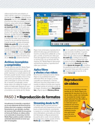 5
utilizar esta función para adaptar un
vídeo Full HD y verlo en tu smartphone.
Accede al menú Medio y elige la opción
Convertir. Haz clic sobre Añadir y elige
el archivo de vídeo que deseas convertir.
Después, pulsa sobre el botón Conver-
tir/Guardar. Ahora, haz clic sobre Crear
un nuevo perﬁl 1. En el cuadro que
aparece, selecciona el tipo de encapsu-
lamiento que mejor se adapte a tu dis-
positivo. Por ejemplo, elige MP4/MOV.
Después, accede a la pestaña Códec
de vídeo 2, marca la casilla Vídeo 3
y conﬁgura el códec que se usará y la
resolución de pantalla del dispositivo.
Cuando termines, accede a la pestaña
Códec de audio 4, activa la casilla
Audio y conﬁgura el códec apropiado.
Cuando termines, escribe un nombre
identiﬁcativo para este nuevo perﬁl 5 y
haz clic en Crear 6. Pulsa en Explorar
7 y elige un nombre y ubicación para
el archivo que se creará. Por último haz
clic en Iniciar 8 convertir el archivo.
Cuando decimos que VLC Media Player
es un todoterreno lo decimos en el
sentido más extenso ya que, además de
poder reproducir un amplio abanico de
formatos, puede hacerlo incluso cuando
el archivo está incompleto. Esto es muy
útil cuando, por ejemplo, has comen-
zado a descargar un archivo de vídeo
de un tamaño considerable y tienes
dudas sobre si la calidad de imagen o el
audio es el adecuado. Bastará con que
descargues al menos el 10% del archivo
y lo arrastres a la interfaz de VLC Media
Player. Este comenzará a reproducirlo sin
detener la descarga, permitiéndote así
hacerte una idea de la calidad de su ima-
gen y sonido. ¿El archivo de vídeo que
estas descargando está comprimido en
un archivo Zip o es un archivo ISO? No
importa, VLC Media Player lo descompri-
mirá de forma interna y reproducirá el
vídeo que contiene.
y efectos a tus vídeos
Otra función interesante de VLC Media
Player es la posibilidad de aplicar
diferentes ﬁltros de imagen y sonido
a aquello que reproduces. Entre las
diferentes opciones disponibles en VLC
puedes ecualizar el sonido para mejorar
su calidad, ajustar el contraste y brillo de
la imagen. Accede al menú Herramien-
tas y elige la opción Efectos y ﬁltros
9. En el cuadro de conﬁguración, elige
lo que necesites modiﬁcar. Si quieres
ajustar la ecualización del audio del
vídeo, haz clic sobre la pestaña Efectos
de audio a y conﬁgura la ecualiza-
ción. Para mejorar la calidad del color
accede a la pestaña Efectos de vídeo
b. En la pestaña Esencial, activa la
casilla Ajuste de imagen c y modiﬁca
los parámetros de brillo, contraste, tono
o saturación hasta que esté a tu gusto
d. Cuando termines haz clic en la
opción Cerrar e.
Actualmente el contenido a reproducir
ya no está sólamente de forma local en
el disco duro de tu equipo o conectado
físicamente en, por ejemplo, una llave
de memoria USB, también lo encuentras
en forma de Podcast, en vídeos online
o en contenido en streaming. Con VLC
Media Player podrás acceder a todo ese
contenido directamente sin tener que
abrir el navegador.
Streaming desde tu PC
VLC Media Player te permite transmitir
contenido para otros dispositivos en tu red
local o a través de Internet, convirtiendo
tu equipo en un servidor multimedia para
otros ordenadores conectados a la misma
red. Necesitarás conﬁgurar previamente
los puertos de tu router. Una vez abiertos
los puertos de tu router, accede al menú
Medio f y elige Emitir. Pulsa sobre
PASO2
e
d
c
ba
9
Una de las características más des-
tacadas de VLC Media Player es la
capacidad de reproducir los forma-
tos de vídeo y audio más habituales,
sin necesidad de instalar ningún
códec adicional. Para ello utiliza su
propio paquete de códe-
cs. Esto hace que su
instalación sea menos
invasiva en tu equipo
y garantiza un funcio-
namiento mucho
más optimizado
que el de otros
reproductores de
medios.
códe-
os
po
o-
 