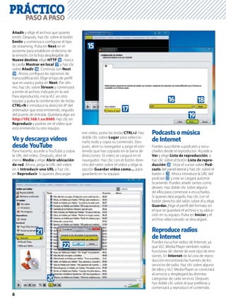 PRÁCTICO
6
PASOAPASO
Añadir y elige el archivo que quieres
emitir. Después, haz clic sobre el botón
Emitir y comienza a conﬁgurar el tipo
de streaming. Pulsa en Next en el
asistente para establecer el destino de
la emisión. En la lista desplegable de
Nuevo destino, elige HTTP g, marca
la casilla Mostrar en local h y haz clic
sobre Añadir i. Continúa con Next
j. Ahora, conﬁgura las opciones de
transcodiﬁcación. Elige el tipo de perﬁl
que se usará y pulsa en Next. Por últi-
mo, haz clic sobre Stream y comenzará
a emitir el archivo indicado en la red.
Para reproducirlo, inicia VLC en otro
equipo y pulsa la combinación de teclas
CTRL+N e introduce la dirección IP del
ordenador que está emitiendo, seguido
del puerto de entrada. Quedaría algo así:
http://192.168.1.xx:8080. Haz clic en
Reproducir y podrás ver el vídeo que
está emitiendo tu otro equipo.
Ve y descarga vídeos
desde YouTube
Para hacerlo, accede a YouTube y copia
la URL del vídeo. Después, abre el
menú Medio y elige Abrir ubicación
de red. Ahora, pega la URL del vídeo
en e Introducir una URL y haz clic
en Reproducir. Si quieres descargar
ese vídeo, pulsa las teclas CTRL+J. Haz
doble clic sobre Lugar para seleccio-
narlo todo y copia su contenido. Des-
pués, abre tu navegador y pega el con-
tenido que has copiado en la barra de
direcciones. El vídeo se cargará en el
navegador. Haz clic con el botón dere-
cho del ratón sobre el vídeo y elige la
opción Guardar vídeo como… para
guardarlo en tu equipo.
Podcasts o música
de Internet
Puedes suscribirte a podcasts y escu-
charlos desde el reproductor. Accede a
Ver y elige Lista de reproducción, o
haz clic sobre el botón Lista de repro-
ducción k. Sitúa el cursor sobre Pod-
casts del panel lateral y haz clic sobre el
botón + l. Ahora introduce la URL del
podcast m y este se cargará automá-
ticamente. Puedes añadir tantos como
desees. Haz doble clic sobre alguno
de ellos para comenzar a escucharlos.
Si quieres descargarlo, haz clic con el
botón derecho del ratón sobre él y elige
Guardar. Elige el perﬁl del formato en
el que se guardará el archivo y su ubica-
ción en tu equipo. Pulsa en Iniciar y el
archivo seleccionado se descargará.
de Internet
Puedes escuchar radios de Internet, ya
que VLC Media Player también realiza
funciones de cliente de este tipo de emi-
siones. En Internet de la Lista de repro-
ducción encontrarás las fuentes de los
servicios de radio. Haz clic sobre alguno
de ellos y VLC Media Player se conectará
al servicio y desplegará las distintas
categorías de cada servicio. Después
haz doble clic sobre el que preﬁeras y
comenzará a reproducir el contenido.
g
f
h
i
j
l
m
k
 