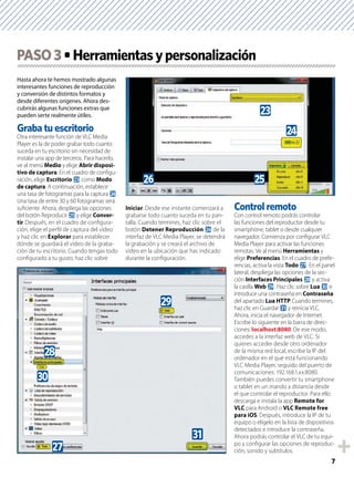 7
Hasta ahora te hemos mostrado algunas
interesantes funciones de reproducción
y conversión de distintos formatos y
desde diferentes orígenes. Ahora des-
cubrirás algunas funciones extras que
pueden serte realmente útiles.
Graba tu escritorio
Otra interesante función de VLC Media
Player es la de poder grabar todo cuanto
suceda en tu escritorio sin necesidad de
instalar una app de terceros. Para hacerlo,
ve al menú Medio y elige Abrir disposi-
tivo de captura. En el cuadro de conﬁgu-
ración, elige Escritorio n como Modo
de captura. A continuación, establece
una tasa de fotogramas para la captura o.
Una tasa de entre 30 y 60 fotogramas será
suﬁciente. Ahora, despliega las opciones
del botón Reproducir p y elige Conver-
tir. Después, en el cuadro de conﬁgura-
ción, elige el perﬁl de captura del vídeo
y haz clic en Explorar para establecer
dónde se guardará el vídeo de la graba-
ción de tu escritorio. Cuando tengas todo
conﬁgurado a tu gusto, haz clic sobre
Iniciar. Desde ese instante comenzará a
grabarse todo cuanto suceda en tu pan-
talla. Cuando termines, haz clic sobre el
botón Detener Reproducción q de la
interfaz de VLC Media Player, se detendrá
la grabación y se creará el archivo de
vídeo en la ubicación que has indicado
durante la conﬁguración.
Control remoto
Con control remoto podrás controlar
las funciones del reproductor desde tu
smartphone, tablet o desde cualquier
navegador. Comienza por conﬁgurar VLC
Media Player para activar las funciones
remotas. Ve al menú Herramientas y
elige Preferencias. En el cuadro de prefe-
rencias, activa la vista Todo r. En el panel
lateral, despliega las opciones de la sec-
ción Interfaces Principales s y activa
la casilla Web t. Haz clic sobre Lua u e
introduce una contraseña en Contraseña
del apartado Lua HTTP. Cuando termines,
haz clic en Guardar v y reinicia VLC.
Ahora, inicia el navegador de Internet.
Escribe lo siguiente en la barra de direc-
ciones: localhost:8080. De ese modo,
accedes a la interfaz web de VLC. Si
quieres acceder desde otro ordenador
de la misma red local, escribe la IP del
ordenador en el que está funcionando
VLC Media Player, seguido del puerto de
comunicaciones: 192.168.1.xx:8080.
También puedes convertir tu smartphone
o tablet en un mando a distancia desde
el que controlar el reproductor. Para ello
descarga e instala la app Remote for
VLC para Android o VLC Remote free
para iOS. Después, introduce la IP de tu
equipo o elígelo en la lista de dispositivos
detectados e introduce la contraseña.
Ahora podrás controlar el VLC de tu equi-
po y conﬁgurar las opciones de reproduc-
ción, sonido y subtítulos.
PASO3
pq
o
n
s
v
t
u
r
 