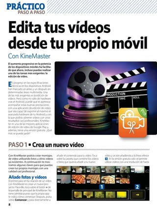 PRÁCTICO
8
PASOAPASO
Con KineMaster
Editatusvídeos
desdetupropiomóvil
Con KineMaster podrás crear montajes
de vídeo utilizando fotos u otros vídeos
ya existentes. A continuación te mos-
tramos algunas claves para que puedas
crear tus propios montajes con una
calidad casi profesional.
Añade fotos y vídeos
El primer paso en la creación de un vídeo
con KineMaster es crear un nuevo pro-
yecto. Para ello, toca sobre el botón + de
la pantalla de principal de KineMaster. No
tiene pérdida puesto que la propia app
te indica cómo comenzar. Después, pulsa
sobre Comenzar y pasa directamente a
añadir el contenido para tu vídeo. Toca
sobre la carpeta que contiene los vídeos
o fotos que quieras añadir a tu nuevo
vídeo y se irán añadiendo a la línea inferior
1. En la versión gratuita solo se permite
utilizar vídeos con una resolución de hasta
El aumento progresivo en la potencia
de los dispositivos móviles ha facilita-
do que ahora, incluso puedas realizar
una de las tareas más exigentes: la
edición de vídeo.
El progreso en las especiﬁcaciones
técnicas en los dispositivos Android
han marcado un antes y un después en
determinadas áreas multimedia. Una
de las más exigentes es la edición de
vídeos. Pero como no sólo de hardware
vive el Android, puede que te apetezca
acompañar estas buenas prestaciones
con una aplicación de edición de vídeo
que sea capaz de exprimir al máximo el
avanzado hardware de tu Android y con
la que podrás obtener vídeos con unos
resultados casi profesionales. KineMas-
ter es una de las mejores aplicaciones
de edición de vídeo de Google Play y,
además, tiene una versión gratuita. ¿Qué
más se puede pedir?
PASO1
1 2
 
