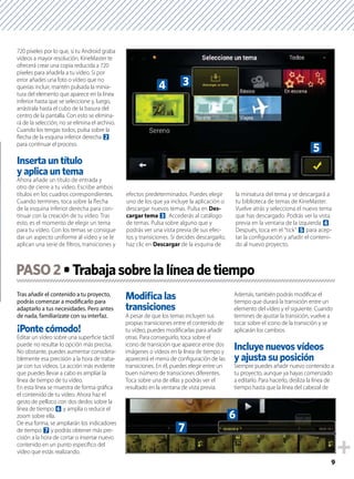 9
720 píxeles por lo que, si tu Android graba
vídeos a mayor resolución, KineMaster te
ofrecerá crear una copia reducida a 720
píxeles para añadirla a tu vídeo. Si por
error añades una foto o vídeo que no
querías incluir, mantén pulsada la minia-
tura del elemento que aparece en la línea
inferior hasta que se seleccione y, luego,
arrástrala hasta el cubo de la basura del
centro de la pantalla. Con esto se elimina-
rá de la selección, no se elimina el archivo.
Cuando los tengas todos, pulsa sobre la
ﬂecha de la esquina inferior derecha 2
para continuar el proceso.
Ahora añade un título de entrada y
otro de cierre a tu video. Escribe ambos
títulos en los cuadros correspondientes.
Cuando termines, toca sobre la ﬂecha
de la esquina inferior derecha para con-
tinuar con la creación de tu vídeo. Tras
esto, es el momento de elegir un tema
para tu vídeo. Con los temas se consigue
dar un aspecto uniforme al vídeo y se le
aplican una serie de ﬁltros, transiciones y
efectos predeterminados. Puedes elegir
uno de los que ya incluye la aplicación o
descargar nuevos temas. Pulsa en Des-
cargar tema 3. Accederás al catálogo
de temas. Pulsa sobre alguno que y
podrás ver una vista previa de sus efec-
tos y transiciones. Si decides descargarlo,
haz clic en Descargar de la esquina de
la miniatura del tema y se descargará a
tu biblioteca de temas de KineMaster.
Vuelve atrás y selecciona el nuevo tema
que has descargado. Podrás ver la vista
previa en la ventana de la izquierda 4.
Después, toca en el “tick” 5 para acep-
tar la conﬁguración y añadir el conteni-
do al nuevo proyecto.
Tras añadir el contenido a tu proyecto,
podrás comenzar a modiﬁcarlo para
adaptarlo a tus necesidades. Pero antes
de nada, familiarízate con su interfaz.
Editar un vídeo sobre una superﬁcie táctil
puede no resultar lo opción más precisa.
No obstante, puedes aumentar considera-
blemente esa precisión a la hora de traba-
jar con tus vídeos. La acción más evidente
que puedes llevar a cabo es ampliar la
línea de tiempo de tu vídeo.
En esta línea se muestra de forma gráﬁca
el contenido de tu vídeo. Ahora haz el
gesto de pellizco con dos dedos sobre la
línea de tiempo 6 y amplía o reduce el
zoom sobre ella.
De esa forma, se ampliarán los indicadores
de tiempo 7 y podrás obtener más pre-
cisión a la hora de cortar o insertar nuevo
contenido en un punto especíﬁco del
vídeo que estás realizando.
Modiﬁca las
A pesar de que los temas incluyen sus
propias transiciones entre el contenido de
tu vídeo, puedes modiﬁcarlas para añadir
otras. Para conseguirlo, toca sobre el
icono de transición que aparece entre dos
imágenes o vídeos en la línea de tiempo y
aparecerá el menú de conﬁguración de las
transiciones. En él, puedes elegir entre un
buen número de transiciones diferentes.
Toca sobre una de ellas y podrás ver el
resultado en la ventana de vista previa.
Además, también podrás modiﬁcar el
tiempo que durará la transición entre un
elemento del vídeo y el siguiente. Cuando
termines de ajustar la transición, vuelve a
tocar sobre el icono de la transición y se
aplicarán los cambios.
Siempre puedes añadir nuevo contenido a
tu proyecto, aunque ya hayas comenzado
a editarlo. Para hacerlo, desliza la línea de
tiempo hasta que la línea del cabezal de
PASO2
5
34
6
7
 