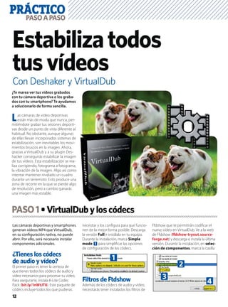 PRÁCTICO
12
PASOAPASO
Con Deshaker y VirtualDub
Estabilizatodos
tusvídeos
Las cámaras deportivas y smartphones
generan vídeos MP4 que VirtualDub,
en su conﬁguración nativa, no puede
abrir. Por ello, será necesario instalar
componentes adicionales.
¿Tienes los códecs
de audio y vídeo?
El primer paso es tener la certeza de
que tienes todos los códecs de audio y
vídeo necesarios para procesar tu vídeo.
Para asegurarte, instala K-Lite Codec
Pack (bit.ly/1nWtJT8). Este paquete de
códecs incluye todos los que pudieras
necesitar y los conﬁgura para que funcio-
nen de la mejor forma posible. Descarga
la versión Full e instálala en tu equipo.
Durante la instalación, marca Simple
mode 1 para simpliﬁcar las opciones
de conﬁguración de los códecs.
Filtros de Ftdshow
Además de los códecs de audio y vídeo,
necesitarás tener instalados los ﬁltros de
Ffdshow que te permitirán codiﬁcar el
nuevo vídeo en VirtualDub. Ve a la web
de Ffdshow (ﬀdshow-tryout.source-
forge.net) y descarga e instala la última
versión. Durante la instalación, en selec-
ción de componentes, marca la casilla
¿Te marea ver tus vídeos grabados
con tu cámara deportiva o los graba-
dos con tu smartphone? Te ayudamos
a solucionarlo de forma sencilla.
Las cámaras de vídeo deportivas
están más de moda que nunca, per-
mitiéndote grabar tus sesiones deporti-
vas desde un punto de vista diferente al
habitual. No obstante, aunque algunas
de ellas llevan incorporados sistemas de
estabilización, son inevitables los movi-
mientos bruscos en la imagen. Ahora,
gracias a VirtualDub y a su plugin Des-
hacker conseguirás estabilizar la imagen
de tus vídeos. Esta estabilización se rea-
liza corrigiendo, fotograma a fotograma,
la vibración de la imagen. Algo así como
intentar mantener nivelado un cuadro
durante un terremoto. Esto produce una
zona de recorte en la que se pierde algo
de resolución, pero a cambio ganarás
una imagen más estable.
PASO1
1
2
3
4
 