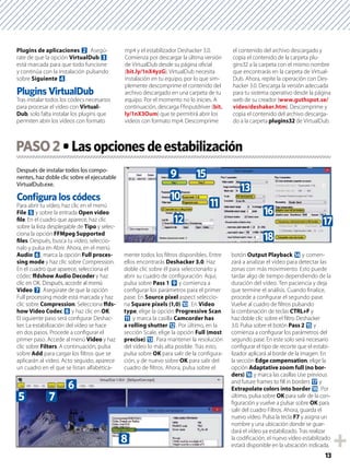 13
Plugins de aplicaciones 2. Asegú-
rate de que la opción VirtualDub 3
está marcada para que todo funcione
y continúa con la instalación pulsando
sobre Siguiente 4.
Tras instalar todos los códecs necesarios
para procesar el vídeo con Virtual-
Dub, solo falta instalar los plugins que
permiten abrir los vídeos con formato
mp4 y el estabilizador Deshacker 3.0.
Comienza por descargar la última versión
de VirtualDub desde su página oﬁcial
(bit.ly/1nX4yzG). VirtualDub necesita
instalación en tu equipo, por lo que sim-
plemente descomprime el contenido del
archivo descargado en una carpeta de tu
equipo. Por el momento no lo inicies. A
continuación, descarga Fﬁnputdriver (bit.
ly/1nX3Oum) que te permitirá abrir los
vídeos con formato mp4. Descomprime
el contenido del archivo descargado y
copia el contenido de la carpeta plu-
gins32 a la carpeta con el mismo nombre
que encontrarás en la carpeta de Virtual-
Dub. Ahora, repite la operación con Des-
hacker 3.0. Descarga la versión adecuada
para tu sistema operativo desde la página
web de su creador (www.guthspot.se/
video/deshaker.htm). Descomprime y
copia el contenido del archivo descarga-
do a la carpeta plugins32 de VirtualDub.
Después de instalar todos los compo-
nentes, haz doble clic sobre el ejecutable
VirtualDub.exe.
Conﬁgura los códecs
Para abrir tu vídeo, haz clic en el menú
File 5 y sobre la entrada Open video
ﬁle. En el cuadro que aparece, haz clic
sobre la lista desplegable de Tipo y selec-
ciona la opción FFMpeg Supported
ﬁles. Después, busca tu vídeo, seleccio-
nalo y pulsa en Abrir. Ahora, en el menú
Audio 6, marca la opción Full proces-
sing mode y haz clic sobre Compression.
En el cuadro que aparece, selecciona el
códec ﬀdshow Audio Decoder y haz
clic en OK. Después, accede al menú
Video 7. Asegúrate de que la opción
Full processing mode está marcada y haz
clic sobre Compression. Selecciona ﬀds-
how Video Codec 8 y haz clic en OK.
El siguiente paso será conﬁgurar Deshac-
ker. La estabilización del vídeo se hace
en dos pasos. Procede a conﬁgurar el
primer paso. Accede al menú Video y haz
clic sobre Filters. A continuación, pulsa
sobre Add para cargar los ﬁltros que se
aplicarán al vídeo. Acto seguido, aparece
un cuadro en el que se listan alfabética-
mente todos los ﬁltros disponibles. Entre
ellos encontrarás Deshacker 3.0. Haz
doble clic sobre él para seleccionarlo y
abrir su cuadro de conﬁguración. Aquí,
pulsa sobre Pass 1 9 y comienza a
conﬁgurar los parámetros para el primer
pase. En Source pixel aspect seleccio-
na Square pixels (1,0) a. En Video
type, elige la opción Progressive Scan
b y marca la casilla Camcorder has
a rolling shutter c. Por último, en la
sección Scale, elige la opción Full (most
precise) d. Para mantener la resolución
del vídeo lo más alta posible. Tras esto,
pulsa sobre OK para salir de la conﬁgura-
ción, y de nuevo sobre OK para salir del
cuadro de ﬁltros. Ahora, pulsa sobre el
botón Output Playback e y comen-
zará a analizar el vídeo para detectar las
zonas con más movimiento. Esto puede
tardar algo de tiempo dependiendo de la
duración del vídeo. Ten paciencia y deja
que termine el análisis. Cuando ﬁnalice,
procede a conﬁgurar el segundo pase.
Vuelve al cuadro de ﬁltros pulsando
la combinación de teclas CTRL+F y
haz doble clic sobre el ﬁltro Deshacker
3.0. Pulsa sobre el botón Pass 2 f y
comienza a conﬁgurar los parámetros del
segundo pase. En este solo será necesario
conﬁgurar el tipo de recorte que el estabi-
lizador aplicará al borde de la imagen. En
la sección Edge compensation, elige la
opción Adaptative zoom full (no bor-
ders) g y marca las casillas Use previous
and future frames to ﬁll in borders h y
Extrapolate colors into border i. Por
último, pulsa sobre OK para salir de la con-
ﬁguración y vuelve a pulsar sobre OK para
salir del cuadro Filtros. Ahora, guarda el
nuevo vídeo. Pulsa la tecla F7 y asigna un
nombre y una ubicación donde se guar-
dará el vídeo ya estabilizado. Tras realizar
la codiﬁcación, el nuevo vídeo estabilizado
estará disponible en la ubicación indicada.
PASO2
5 7
6
8
9 f
a
b
c
d
g
h
i
 