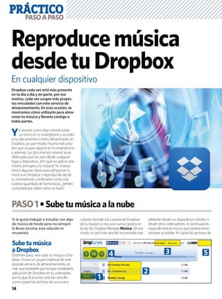 PRÁCTICO
14
PASOAPASO
En cualquier dispositivo
Reproducemúsica
desdetuDropbox
Si te gusta trabajar o estudiar con algo
de música de fondo pero no siempre
la llevas encima, esta solución te
encantará.
Sube tu música
a Dropbox
El primer paso, será subir tu música a Dro-
pbox. Si eres un usuario habitual de este
popular servicio de almacenamiento, es
más que probable que tengas instalada la
aplicación de Dropbox en tu ordenador,
por lo que el proceso será tan sencillo
como copiar los archivos de una a otra
carpeta. Accede a la carpeta de Dropbox
de tu equipo y crea una nueva carpeta en
la raíz de Dropbox llamada Música. De ese
modo, te será más sencillo encontrarla más
adelante desde tus dispositivos móviles o
desde otros ordenadores. A continuación,
copia allí toda la música que quieras tener
siempre accesible. Al copiar los archivos de
Dropbox cada vez está más presente
en tu día a día y en parte, por ese
motivo, cada vez surgen más proyec-
tos vinculados con este servicio de
almacenamiento. En esta ocasión, te
mostramos cómo utilizarlo para alma-
cenar tu música y llevarla contigo a
todas partes.
Ya asumes como algo natural pulsar
un icono en tu smartphone y acceder
a tus documentos o fotos almacenadas en
Dropbox, ya que resulta mucho más prác-
tico que ocupar espacio en tu smartphone
y, además, tus documentos estarán acce-
sibles para que los uses desde cualquier
lugar y dispositivo. ¿Por qué no aplicar este
mismo principio a tu música? Te mostra-
remos algunas claves para almacenar tu
música en Dropbox y reproducirla desde
tu smartphone u ordenador como si la
tuvieras guardada de forma local. ¿Sientes
curiosidad por saber cómo se hace?
PASO1
53
1
2
4
 