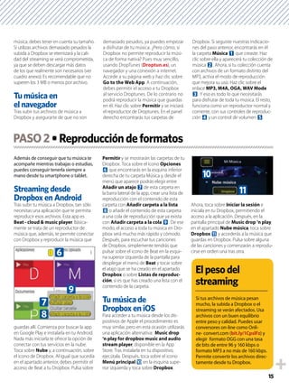 15
música, debes tener en cuenta su tamaño.
Si utilizas archivos demasiado pesados la
subida a Dropbox se eternizará y la cali-
dad del streaming se verá comprometida,
ya que se deben descargar más datos
de los que realmente son necesarios (ver
cuadro anexo). Es recomendable que no
superen los 3 MB o menos por archivo.
Tras subir tus archivos de música a
Dropbox y asegurarte de que no son
demasiado pesados, ya puedes empezar
a disfrutar de tu música. ¿Pero cómo, si
Dropbox no permite reproducir la músi-
ca de forma nativa? Pues muy sencillo,
usando DropTunes (Droptun.es), un
navegador y una conexión a internet.
Accede a su página web y haz clic sobre
Go to the Web App. A continuación,
debes permitir el acceso a tu Dropbox
al servicio Droptunes. De lo contrario no
podrá reproducir la música que guardas
en él. Haz clic sobre Permitir y se iniciará
el reproductor de Droptunes. En el panel
derecho encontrarás tus carpetas de
Dropbox. Si seguiste nuestras indicacio-
nes del paso anterior, encontrarás en él
la carpeta Música 1 que creaste. Haz
clic sobre ella y aparecerá tu colección de
música 2. Ahora, si tu colección cuenta
con archivos de un formato distinto del
MP3, activa el modo de reproducción
que mejora su uso. Haz clic sobre el
enlace MP3, M4A, OGA, WAV Mode
3. Y eso es todo lo que necesitarás
para disfrutar de toda tu música. El resto,
funciona como un reproductor normal y
corriente, con sus controles de reproduc-
ción 4 y un control de volumen 5.
Además de conseguir que tu música te
acompañe mientras trabajas o estudias,
puedes conseguir tenerla siempre a
mano desde tu smartphone o tablet.
Tras subir tu música a Dropbox, tan sólo
necesitas una aplicación que te permita
reproducir esos archivos. Esta app es
Beat - cloud & music player. Básica-
mente se trata de un reproductor de
música que, además, te permite conectar
con Dropbox y reproducir la música que
guardas allí. Comienza por buscar la app
en Google Play e instalarla en tu Android.
Nada más iniciarla te ofrece la opción de
conectar con tus servicios en la nube.
Toca sobre Nube y, a continuación, sobre
el icono de Dropbox. Al igual que sucedía
en el apartado anterior, debes permitir el
acceso de Beat a tu Dropbox. Pulsa sobre
Permitir y se mostrarán las carpetas de tu
Dropbox. Toca sobre el icono Opciones
6 que encontrarás en la esquina inferior
derecha de tu carpeta Música y, desde el
menú que aparece podrás elegir entre
Añadir un atajo 7 de esta carpeta en
la barra lateral de la app, crear una lista de
reproducción con el contenido de esta
carpeta con Añadir carpeta a la lista
8 o añadir el contenido de esta carpeta
a una cola de reproducción que ya exista
con Añadir carpeta a la cola 9. De ese
modo, el acceso a toda tu música en Dro-
pbox será mucho más rápido y cómodo.
Después, para escuchar tus canciones
de Dropbox, simplemente tendrás que
pulsar sobre el icono de Beat en la esqui-
na superior izquierda de la pantalla para
desplegar el menú de Beat y tocar sobre
el atajo que se ha creado en el apartado
Dropbox o sobre Listas de reproduc-
ción, si es que has creado una lista con el
contenido de la carpeta.
Tu música de
Para acceder a tu música desde los dis-
positivos de Apple el procedimiento es
muy similar, pero en esta ocasión utilizarás
una aplicación alternativa: Music drop
‘n play for dropbox music and audio
stream player, disponible en la App
Store. Tras instalarla en tu dispositivo,
ejecútala. Después, toca sobre el icono
Menú principal a en la esquina supe-
rior izquierda y toca sobre Dropbox.
Ahora, toca sobre Iniciar la sesión e
iníciala en tu Dropbox, permitiendo el
acceso a la aplicación. Después, en la
pantalla principal de Music drop ‘n play,
en el apartado Nube música, toca sobre
Dropbox b y accederás a la música que
guardas en Dropbox. Pulsa sobre alguna
de las canciones y comenzarán a reprodu-
cirse en orden una tras otra.
PASO2
Si tus archivos de música pesan
mucho, la subida a Dropbox o el
streaming se verán afectados. Usa
archivos con un buen equilibrio
entre peso y calidad. Puedes usar
conversores on-line como Onli-
ne- convert.com (bit.ly/1CpslFz) y
elegir formato OGG con una tasa
de bits de entre 96 y 160 kbps o
formato MP3 a no más de 160 kbps.
Permite convertir los archivos direc-
tamente desde tu Dropbox.
6
9
7
8
a
b
 
