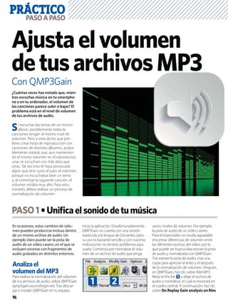 PRÁCTICO
16
PASOAPASO
Con QMP3Gain
Ajustaelvolumen
detusarchivosMP3
En ocasiones, estos cambios de volu-
men pueden producirse incluso dentro
de un mismo archivo de audio. Un
ejemplo claro puede ser la pista de
audio de un vídeo casero, en el que se
incluyen escenas con fragmentos de
audio grabados en distintos entornos.
Analiza el
volumen del MP3
Para realizar la normalización del volumen
de tus archivos de audio, utiliza QMP3Gain
(qmp3gain.sourceforge.net). Tras descar-
gar e instalar QMP3Gain en tu equipo,
inicia la aplicación. Desafortunadamente,
QMP3Gain no cuenta con una versión
traducida a la lengua de Cervantes, pero
su uso es bastante sencillo y con nuestras
indicaciones no tendrás problemas para
usarla. Comienza por normalizar el volu-
men de un archivo de audio que tenga
varios niveles de volumen. Por ejemplo,
la pista de audio de un vídeo casero.
Para el espectador no resulta agradable
encontrar diferencias de volumen entre
las diferentes escenas del vídeo, por lo
que puede ser buena idea extraer la pista
de audio y normalizarla con QMP3Gain.
Tras extraer la pista de audio, crea una
copia para apreciar el antes y el después
de la normalización de volumen. Después,
en QMP3Gain, haz clic sobre Add MP3
ﬁle(s) to the list 1 y elige el archivo de
audio a normalizar, el cual se mostrará en
el cuadro central. A continuación, haz clic
sobre Do Replay Gain analysis on ﬁles
¿Cuántas veces has notado que, mien-
tras escuchas música en tu smartpho-
ne o en tu ordenador, el volumen de
las canciones parece subir o bajar? El
problema está en el nivel de volumen
de tus archivos de audio.
Si escuchas los temas de un mismo
álbum, posiblemente todas la
canciones tengan el mismo nivel de
volumen. Pero si eres de los que pre-
ﬁeres crear listas de reproducción con
canciones de distintos álbumes, proba-
blemente notarás que, aun mantenien-
do el mismo volumen en el reproductor,
unas se escuchan con más altas que
otras. Tal vez esto te haya provocado
algún que otro susto al subir el volumen
porque no escuchabas bien un tema
y, al comenzar la siguiente canción, el
volumen estaba muy alto. Para solu-
cionarlo, debes realizar un proceso de
normalización de volumen.
PASO1
1 2
 