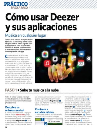 PRÁCTICO
18
PASOAPASO
Música en cualquier lugar
CómousarDeezer
ysusaplicaciones
Antes de utilizar las apps y comple-
mentos de Deezer, es recomendable
conocer el funcionamiento básico del
propio servicio.
Descubre un
universo musical
El primer paso será acceder a la página
web de Deezer (deezer.com) y regis-
trarte en él para guardar todas tus prefe-
rencias musicales y apps. Tras acceder a
la web, pulsa en Registrarse 1. En el
cuadro de registro, escribe tu nombre de
usuario, dirección de correo electrónico
y el resto de datos necesarios para com-
pletar el registro. Cuando termines de
escribirlos, pulsa sobre Registrarse 2.
Desde este momento ya puedes empezar
a disfrutar de Deezer.
Comienza a
escuchar música
La interfaz de Deezer es muy sencilla. Para
comenzar a escuchar música, simple-
mente escribe el nombre de un artista o
canción en el cuadro de búsqueda 3 y
te mostrará las canciones y álbumes dis-
ponibles de ese artista. También puedes
descubrir nuevos grupos con la opción
Dezzcubre 4. A continuación, ﬁltra los
resultados en función del género musical,
la zona geográﬁca del grupo 5 y elige un
género o zona geográﬁca desplegando
la lista de Deezcubre por…6. Además,
puedes dejarte sorprender por las decenas
de radios temáticas y de artistas de la
opción Radios Deezer 7, en las que
podrás escuchar, de forma aleatoria, músi-
ca del mismo estilo a la del artista seleccio-
Deezer es un servicio multiplataforma
de música en streaming similar a Spo-
tify que, además, ofrece algunas apps
que aportan un valor añadido a tus
sesiones de música. A continuación
te mostramos como iniciarte en este
servicio y utilizar sus apps.
Con los servicios de música en
streaming disponibles actual-
mente ya no necesitas almacenar tu
música preferida en tu ordenador o
smartphone. Ahora basta con conectar
tu smartphone o PC con el servicio y
comenzar a escuchar tu música preferi-
da o descubrir nuevos grupos gracias a
sus sugerencias personalizadas. Deezer
es uno de las mejores opciones que
puedes encontrar en la actualidad, ya
que además ofrece una serie de apps de
terceros que mejorarán tu experiencia
musical y te permitirán acceder a fun-
ciones especiales y contenido adicional.
PASO1
1
2
 