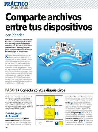 PRÁCTICO
20
PASOAPASO
con Xender
Compartearchivos
entretusdispositivos
Xender crea automáticamente una red
Wi-Fi propia y permite conectar fácil-
mente todos tus dispositivos e intercam-
biar archivos entre ellos. El primer paso
será establecer esta conexión para que
los dispositivos puedan “verse” dentro la
red que haya creado Xender.
Crea un grupo
de Android
Comienza por instalar la app Xender
Comparta Archivos, que encontrarás
en Google Play. Tras su instalación, inicia
la app. Desde tu Android, pulsa sobre el
botón Conectar a móvil Si tus amigos no
tienen instalada la app, puedes enviársela
directamente por Bluetooth. Pulsa sobre
Invitar 1 y toca sobre Bluetooth. Se
enviará el archivo apk de instalación de la
app a tus amigos. Tras instalar la app en
sus dispositivos, vuelve a la pantalla de
conexión y, a continuación, pulsa sobre el
botón Crear grupo 2 para iniciar así la
detección de otros dispositivos cercanos.
En el smartphone de tu amigo, toca sobre
Conectar a móvil, pero en su caso debes
pulsar sobre Unirse grupo 3 para unirse
al grupo que estás creando. En la pantalla
de detección del teléfono de tus amigos
La facilidad para conectar e intercam-
biar archivos entre dispositivos hará
más sencilla y gratiﬁcante tu expe-
riencia de uso. Por ello te mostramos
una alternativa sencilla para com-
partir archivos de forma inalámbrica
entre todo tipo de dispositivos.
Xender permite enviar todo tipo de
archivos, de forma inalámbrica y a
una velocidad 50 veces superior a la que
ofrece el Bluetooth, a otros smartpho-
nes que estén a tu alrededor e incluso
te permite compartirlos con cualquier
ordenador a través del navegador, siem-
pre que estés conectado a la misma red
Wi-Fi. Con Xender podrás compartir fotos,
música, documentos e incluso el archivo
de instalación de esa app que acabas
de descargar de Google Play y quieres
compartir con tus amigos, o guardar una
copia de seguridad de los archivos de tu
smartphone en tu ordenador.
PASO1
2
3
1
 