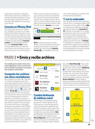 21
aparecerá el nombre de tu dispositivo
Android. Pulsa sobre él y se establece el
vínculo entre ambos dispositivos. Ya pue-
des intercambiar todo tipo de archivos
entre ellos. Más adelante te mostraremos
cómo hacerlo.
Conecta un iPhone/iPad
Para intercambiar archivos con disposi-
tivos de Apple, la conexión no se realiza
directamente desde la app, pero es muy
sencillo. Comienza por instalar en tu iPho-
ne o iPad la app de Xender desde la App
Store. A continuación, desde tu dispositivo
Android, toca sobre el botón Conectar
a móvil y, en la pantalla de conexión,
toca sobre Conectar el IOS. Pasarás
a una pantalla donde se te indican las
instrucciones para conectarte y se activa
la función que crea una red Wi-ﬁ propia.
Observa que, en el primer punto de ese
paso a paso para conectar tu dispositivo
IOS, justo encima de la primera imagen,
aparece entre comillas el nombre de una
red. Este será el nombre de la red a la que
debes conectarte desde tu iPhone o iPad.
Para ello, accede a Ajustes y toca sobre
Wi-Fi. Localiza la red que ha creado
Xender y toca sobre ella para conectarte.
Después, sal de Ajustes e inicia la app
Xender. Toca sobre el botón Connect
Friends 4 y se establecerá el vínculo
entre ambos dispositivos pudiendo inter-
cambiar archivos fácilmente.
Y con tu ordenador
Para compartir archivos con tu ordenador,
tanto él como tu smartphone deben estar
conectados a la misma WiFi. Toca en Más
en la app de tu smartphone y se desple-
gará el panel lateral. Toca Conectar el
PC y aparece una pantalla con un código
de acceso de cuatro cifras y una dirección
IP. Escribe en la barra de direcciones
del navegador de tu ordenador la IP y a
continuación, escribe en tu ordenador el
código de acceso y haz clic en Someter.
Tu navegador se convertirá en un explora-
dor de archivos desde el que acceder a los
archivos de tu teléfono. En el lateral dere-
cho del Explorador de archivos de Xender
encontrarás todos los controles.
Tras establecer la conexión entre uno o
varios dispositivos, enviar y recibir archi-
vos con Xender no puede ser un proceso
más sencillo ni más intuitivo.
Comparte tus archivos
con otros smartphones
Para compartir los archivos de tu Android
con el resto de dispositivos que estén
conectados al grupo que has creado, sim-
plemente debes tocar, en la parte superior
de la pantalla, sobre la categoría de archi-
vo que deseas compartir 5 y pulsar sobre
el botón Enviar 6 que encontrarás a la
derecha de cada archivo. Acto seguido,
una animación te muestra cómo el archivo
se envía simultáneamente a todos los
dispositivos conectados a tu grupo. Los
archivos aparecen inmediatamente en las
apps de los smartphones de tus amigos.
Lo mejor de todo es que, como habrás
observado a estas alturas, la velocidad de
transferencia de Xender es muy superior
a la que ofrecen otros sistemas de envío
de archivos, como por ejemplo la tecno-
logía bluetooth. Ten presente que todos
los archivos recibidos se guardan en la
carpeta que Xender ha creado en la tarjeta
microSD de tu Android, o en su defecto en
la memoria interna de tu dispositivo.
Cambia fácilmente
de teléfono móvil
Xender ofrece una interesante opción
que permite cambiar rápidamente de
móvil gracias a un sistema que permite
copiar todos los datos importantes que
contiene tu antiguo móvil al nuevo. Para
conseguirlo, inicia Xender desde tu nuevo
smartphone y toca sobre el botón Más
para desplegar el panel lateral de Xender.
A continuación, toca sobre la opción
Phone Replicate, fácilmente identiﬁcable
por ser la única que no está traducida y
aparece en su lenguaje original. Después,
toca sobre New Phone 7. Ahora, repite
la operación desde tu antiguo smartpho-
ne, pero pulsa sobre la opción Old Phone
8. Tu viejo smartphone detectará la
conexión del nuevo. Pulsa el icono que lo
identiﬁca y se conectarán. Ahora, desde
tu nuevo smartphone, marca los datos y
archivos que deseas importar y toca sobre
Enviar solicitud. Después, desde tu
antiguo smartphone, acepta la solicitud de
exportación de los datos solicitados por el
nuevo smartphone y se iniciará el proceso.
PASO2
4
6
5
7
8
 
