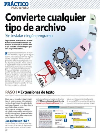PRÁCTICO
22
PASOAPASO
Sin instalar ningún programa
Conviertecualquier
tipodearchivo
Dado que no necesitas instalar ningún
tipo de programa, este sistema de con-
versión de archivos online, además de
optimizar el espacio en tu disco duro, te
permitirá realizar cambios
de formato de archivos en equipos
de trabajo en los que los administrado-
res del sistema hayan bloqueado la ins-
talación de software. Algo muy común
en los equipos de oﬁcina.
¿Lo quieres en PDF?
Lo más común, en cuanto a conversión
de formatos de archivos de documentos,
es necesitar convertir un determinado
archivo creado con una suite de oﬁmática
a PDF. El convertidor online de Neevia
(convert.neevia.com/pdfconvert) no
sólo te permite convertir otros formatos
de archivo a PDF, sino que también podrás
comprimir estos archivos para que ocupen
Seguramente, en más de una ocasión
te habrás encontrado con algún for-
mato de archivo que no puedes abrir,
o que necesitas convertirlo para que
otro programa lo admita.
Existen miles de extensiones de archi-
vos diferentes y seguro que en alguna
ocasión has necesitado convertir alguno
de ellos para poder abrirlos con otros
programas o hacerlos compatibles con
tus dispositivos móviles. Ahora, además,
la llegada de los discos SSD a los orde-
nadores ha aumentado su rendimiento,
pero ha reducido considerablemente
el espacio disponible para instalar pro-
gramas, por lo que no siempre tendrás
instalado el software adecuado para con-
vertirlos. Por suerte, en Internet existen
algunas herramientas gratuitas y online,
con las que podrás convertir cualquiera
de estos archivos sin necesidad de insta-
lar ningún programa adicional.
PASO1
a
de oﬁmática
Neevia
o
sólo te perm
de archivo
comprim
on-
en
linne,
quieera
inssta-
1
32
4
 
