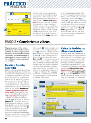 PRÁCTICO
24
PASOAPASO
Tal y como sucede con los archivos
de audio, los vídeos también son sus-
ceptibles de necesitar algún cambio
de formato de archivo para hacerlos
compatibles con otros programas o
para adaptarlos a las necesidades de
compatibilidad de algunos dispositi-
vos portátiles.
Cambia el formato,
no el vídeo
Dado el mayor tamaño de los archivos
de vídeo, necesitarás una conexión con
un ancho de banda generoso para subir
y convertir los vídeos. Pero aparte de
este detalle técnico, la conversión es
igual de sencilla que en los ejemplos
que has visto hasta ahora. Para la con-
versión de archivos de vídeo utiliza el
servicio de conversión online de una
empresa de software con amplia expe-
riencia en este ámbito: Apowersoft
(apowersoft.es/convertidor-de-
video-gratis). Para utilizarlo necesi-
tarás tener instalado el complemento
Java (java.com) en tu navegador.
Comienza por añadir el archivo de
vídeo a convertir. Haz clic en el botón
Navegar h y permite la ejecución
del complemento Java en tu equipo.
Después, elige uno de los formatos a
los que puedes convertir el vídeo i.
Ya que el vídeo se debe recodiﬁcar,
puedes aprovechar para modiﬁcar
alguno de sus parámetros y adaptarlo
a tus necesidades. Por ejemplo, puedes
modiﬁcar su resolución y calidad de
vídeo y audio j. También puedes rotar
el vídeo si no está en la posición ade-
cuada k, mejorar el brillo y el volumen
l o añadirle una imagen como marca
de agua m. Cuando termines de con-
ﬁgurar el vídeo a tu gusto, haz clic en
Convertir n. A continuación, indica el
nombre del archivo y dónde debe guar-
darse el archivo resultante. Debes tener
paciencia ya que la conversión de este
tipo de archivos requiere un proceso
más complejo que el empleado en los
archivos de texto o audio. No cierres el
navegador, ni desconectes tu equipo
de Internet. Cuando ﬁnalice la conver-
sión, se descargará automáticamente
en la ubicación indicada.
Vídeos de YouTube con
el formato adecuado
Del mismo modo que puedes extraer el
audio de los vídeos de Youtube, también
puedes descargar esos vídeos en tu equi-
po con el formato que desees. El modo
de hacerlo es muy similar al que te mos-
tramos para extraer el audio. En primer
lugar, busca el vídeo en Youtube y copia
su dirección URL. Después, utiliza la herra-
mienta online Clip converter (www.
clipconverter.cc). Ahora, pega la URL del
vídeo en el campo Dirección multime-
dia: o y haz clic en Continuar. La herra-
mienta analizará la URL y conectará con el
vídeo para comprobar sus características.
PASO3
ese contenido. Por ejemplo, puedes
extraer la pista de audio de un vídeo
y convertirlo a MP3 para escucharlo
tranquilamente en tu smartphone. Para
hacerlo, utiliza Dirpy Studio (dirpy.
com). En primer lugar, busca el vídeo
del cual quieres extraer el audio en
YouTube y copia la dirección URL, que
aparece en la barra de direcciones del
navegador. Después, accede a la pági-
na web de Dirpy Studio, pega la URL
del vídeo en el campo de búsqueda y
haz clic en el botón dirpy!. Tras esto,
el servicio localiza y analiza el vídeo y
te mostrará las opciones de extracción.
Ahora, podrás modiﬁcar el nombre del
archivo de audio resultante d y su
calidad e. También puedes añadir eti-
quetas ID3 f, que aportarán informa-
ción extra al archivo como puede ser
el título, autor, año, género, etc. Cuan-
do termines, haz clic sobre Record
Audio g y comenzará a extraer el
audio del vídeo indicado. Tras unos
instantes se descargará el archivo de
audio en tu equipo.
g
f
e
d
hi
j
k
l m
n
 