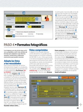 25
Las imágenes son otro de los tipos archi-
vos susceptibles a sufrir más cambios de
formato para adaptarse a los diversos
tamaños, resoluciones y diferentes
extensiones que puedes necesitar.
Adapta las fotos
a tus necesidades
Para convertir el formato de archivo,
el tamaño de la imagen o su resolución,
tan sólo necesitarás la herramienta onli-
ne que proporciona Fix Picture (bit.
ly/1hiRUNL). Usarla es muy sencillo.
Haz clic sobre Explorar u y busca
foto o imagen que quieres convertir
o modiﬁcar. Fix Picture es compatible
con la mayoría de los formatos de archi-
vo de fotografía, incluso con formatos
RAW de cámara. A continuación, elige
el formato de archivo de salida y la cali-
dad que deberá tener v.
Después, haz clic sobre Opciones w
y despliega el panel. Aquí puedes con-
ﬁgurar el tamaño que tendrá la imagen
x, si necesitas girarla o voltearla y
o mejorar su calidad de imagen y color
z. Cuando termines, haz clic en Con-
vertir A. Automáticamente aplicará
los cambios y mostrará un enlace de
descarga en la parte inferior B.
Haz clic, con el botón derecho del
ratón, sobre el enlace y elige la opción
Guardar enlace como…
Fotos comprimidas
Si alguien te ha enviado fotos por
correo electrónico, es posible que las
haya enviado en un archivo comprimi-
do (ZIP, RAR, 7z, etc.). ¿Pero qué sucede
si no tienes el programa necesario para
descomprimir ese archivo? Pues como
has podido ver, existe una herramienta
online para cada tipo de archivo.
Para poder descomprimir alguno de los
formatos de compresión más comu-
nes, puedes utilizar Wobzip (www.
wobzip.org). Su uso es extremada-
mente sencillo. Haz clic sobre Browse
from computer para añadir el archivo
comprimido e introduce, si la hubiera,
la contraseña necesaria para descom-
primir el archivo. A continuación, haz
clic sobre el botón Uncompress. La
herramienta descomprimirá el conteni-
do, lo analizará para asegurarse de que
no contiene ningún virus y te mostrará
los nombres de las fotos o archivos que
contiene. Haz clic sobre cada uno de
los archivos descomprimidos y se des-
cargarán en tu equipo. También puedes
enviarlos a tu Dropbox con la opción
Send to Dropbox.
PASO4
A continuación, marca la casilla con la cali-
dad que más se ajuste a tus necesidades
p. También puedes cambiar el nombre
del archivo que se generará q. Llegados
a este punto puedes optar por descargar
directamente el vídeo en el formato ori-
ginal o convertirlo a alguno de los cuatro
formatos de vídeo disponible. Si optas por
descargarlo sin cambiar de formatos, haz
clic en Descargar r. Si por el contrario,
preﬁeres convertirlo a otro formato, haz
clic sobre alguno de los disponibles s.
Para comenzar la descarga o conversión
del vídeo, haz clic en Comenzar t.
Inmediatamente comienza a procesarlo.
Cuando termine, haz clic sobre Descar-
gar y el vídeo se descargará en tu equipo.
o
s
p
t
r
q
v
y
w
z
x
B
Au
 