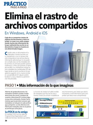 PRÁCTICO
26
PASOAPASO
En Windows, Android e iOS
Eliminaelrastrode
archivoscompartidos
Además de geolocalizaciones, los
metadatos también pueden revelar
direcciones de correo, nombres de
usuarios, direcciones IP e incluso algu-
na que otra contraseña. Existen herra-
mientas que te permiten conocer qué
metadatos se incluyen en cada archivo
que compartes. La más efectiva es la
FOCA pero tranquilo, esta no se parece
al animal que come peces.
La FOCA es tu amiga
En realidad, FOCA son las siglas de
Fingerprinting Organizations with
Collected Archives. Nombre que deﬁne
su función de analizar la huella invisible
de metadatos que hay tras los docu-
mentos. Existe una versión instalable de
esta herramienta, pero dado que sólo la
necesitarás a nivel informativo para com-
probar qué datos estas compartiendo
Cada día se comparten cientos de
millones de documentos y fotos en
la Red. Lo creas o no, estás compar-
tiendo mucha más información de
la que realmente has escrito en un
documento o la que se muestra en
una determinada imagen.
Cuando creas un documento en tu
ordenador o tomas una foto con
tu smartphone o con tu cámara, éste
está incluyendo en ese archivo diversa
información adicional que no se puede
ver a simple vista: son los metadatos de
los archivos. En principio pueden parecer
inofensivos, sí. Pero, por ponerte un ejem-
plo sencillo, si tu smartphone incluye en
esos metadatos las coordenadas GPS del
lugar donde se tomó una foto en la que
apareces jugando con tu nueva consola
en una pantalla de 55”, alguien podría
localizar tu casa y robarte tus pertenen-
cias más preciadas.
PASO1
12
3
4
 