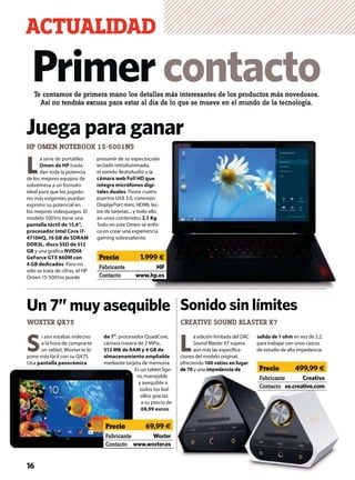 L
a edición limitada del DAC
Sound Blaster X7 supera
aún más las especiﬁca-
ciones del modelo original,
ofreciendo 100 vatios en lugar
de 70 y una impedancia de
salida de 1 ohm en vez de 2,2,
para trabajar con unos cascos
de estudio de alta impedancia.S
i aún estabas indeciso
a la hora de comprarte
un tablet, Woxter te lo
pone más fácil con su QX75.
Una pantalla panorámica
de 7”, procesador QuadCore,
cámara trasera de 2 MPíx,
512 MB de RAM y 4 GB de
almacenamiento ampliable
mediante tarjeta de memoria.
Es un tablet lige-
ro, manejable
y asequible a
todos los bol-
sillos gracias
a su precio de
69,99 euros.
ACTUALIDAD
16
Un 7” muy asequible
CREATIVE SOUND BLASTER X7
Sonido sin límites
Te contamos de primera mano los detalles más interesantes de los productos más novedosos.
Así no tendrás excusa para estar al día de lo que se mueve en el mundo de la tecnología.
Primercontacto
HP OMEN NOTEBOOK 15-5001NS
L
a serie de portátiles
Omen de HP trasla-
dan toda la potencia
de los mejores equipos de
sobremesa a un formato
ideal para que los jugado-
res más exigentes puedan
exprimir su potencial en
los mejores videojuegos. El
modelo 5001ns tiene una
pantalla táctil de 15,6”,
procesador Intel Core i7-
4710HQ, 16 GB de SDRAM
DDR3L, disco SSD de 512
GB y una gráﬁca NVIDIA
GeForce GTX 860M con
4 GB dedicados. Pero no
sólo se trata de cifras, el HP
Omen 15-5001ns puede
presumir de su espectacular
teclado retroiluminado,
el sonido BeatsAudio y la
cámara web Full HD que
integra micrófonos digi-
tales duales. Posee cuatro
puertos USB 3.0, conexión
DisplayPort mini, HDMI, lec-
tor de tarjetas... y todo ello
en unos contenidos 2,1 Kg.
Todo en este Omen se enfo-
ca en crear una experiencia
gaming sobresaliente.
Juega para ganar
WOXTER QX75
acular
o,
la
que
igi-
atro
xión
I, lec-
ello
1 Kg.
enfo-
encia
Fabricante HP
Contacto www.hp.es
Precio 1.999 €
E
Fabricante Woxter
Contacto www.woxter.es
Precio 69,99 €
de 70 y una impedancia de
Fabricante Creative
Contacto es.creative.com
Precio 499,99 €
 