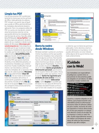 29
Limpia tus PDF
Con los documentos PDF sucede exac-
tamente lo mismo que con los archivos
de Oﬃce. Habitualmente, los editores
PDF incluyen una opción que, al igual
que sucede en Oﬃce, permite eliminar
los metadatos directamente desde la
aplicación. Pero si tu programa editor de
PDF no cuenta con esa opción, existen
otras herramientas externas con las
que podrás eliminar los metadatos de
este formato de archivo. Para ello utiliza
BeCyPDFMetaEdit (bit.ly/TqlYh3). Pue-
des descargar esta aplicación desde la
página de sus creadores o desde nuestra
página de descargas (descargas.per-
sonalcomputer.es). Este programa es
portable, por lo que no precisa instala-
ción alguna. Simplemente descomprime
la carpeta que has descargado y haz clic
sobre el archivo BeCyPDFMetaEdit.
exe para iniciarlo. A continuación, haz
clic sobre el botón Open k y busca
el archivo PDF que quieres examinar.
Al abrirlo, en las diferentes pestañas, se
muestran los metadatos que contiene
el archivo. Puedes modiﬁcarlos manual-
mente o ser más drástico y eliminar
todos los metadatos de un plumazo. Para
ello, haz clic sobre la pestaña Metadata
l y pulsa sobre el botón Clear All
Fields m. De ese modo se eliminarán
todos los metadatos del archivo. A
continuación, guarda los cambios en el
documento. Accede al menú File n y
haz clic en la opción Save. Ahora ya pue-
des compartir el documento de forma
mucho más segura.
Borra tu rastro
desde Windows
Windows también cuenta con una herra-
mienta muy básica con los que puedes
eliminar los metadatos más comprome-
tidos de algunos archivos. Para hacerlo,
haz clic con el botón derecho del ratón,
sobre el archivo que deseas compartir y
elige la opción Propiedades. A continua-
ción, accede a la pestaña Detalles y haz
clic en el enlace Quitar propiedades e
información personal, que encontra-
rás en la parte inferior del cuadro. Ahora,
en el nuevo cuadro que aparece, marca
la opción Quitar las siguientes pro-
piedades de este archivo. Después,
haz clic sobre el botón Seleccionar
todo y sobre Aceptar. Es posible que
Windows no sea capaz de eliminar los
metadatos de determinados archivos
que no han sido creados en tu equipo
o sobre los que no tienes los permisos
adecuados. Como decimos, esta fun-
ción de Windows es muy básica. Si no
puedes eliminarlos con este método
utiliza alguno de los que te hemos mos-
trado anteriormente.
¡Cuidado
conlaWeb!
Los metadatos son especialmen-
te peligrosos cuando éstos se
encuentran en documentos públi-
cos alojados en servidores. En ellos
se podrían revelar nombres de
usuarios y carpetas alojadas en ser-
vidores, que proporcionarán a los
ciberdelincuentes la información
necesaria sobre el software utiliza-
do para crearlo, versiones de siste-
ma operativo e incluso direcciones
IP, con las que preparar un ataque
más efectivo contra el servidor de
tu empresa o contra tu web. Por
ello, resulta especialmente necesa-
rio realizar una limpieza de meta-
datos de todos los documentos
públicos que allí se alojen.
m
k
l
n
i
j
h
 