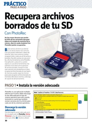 PRÁCTICO
30
PASOAPASO
Con PhotoRec
Recuperaarchivos
borradosdetuSD
PhotoRec es una aplicación multipla-
taforma por lo tanto, debes descargar
la más adecuada para el tipo de
sistema operativo que estés usando,
teniendo en cuenta que también
existen versiones de 32 y 64 bits para
cada uno de los sistemas operativos.
Descarga la versión
adecuada
Para descargar la versión adecuada, acce-
de a la página web de PhotoRec (bit.ly/
Photorec) y haz clic sobre el sistema ope-
rativo que utilizas 1. Nosotros utilizare-
No hay mayor desastre que perder
las fotos de tus vacaciones que guar-
dabas en la tarjeta de memoria de tu
cámara. ¡Que no cunda el pánico! Con
PhotoRec podrás recuperarlas.
Borrar archivos de forma accidental
es uno de los errores más comunes
a los que puedes enfrentarte a diario. No
obstante, salvo casos extremos, podrás
recuperar todos y cada uno de los archivos
borrados. Para ello cuentas con una senci-
lla y efectiva herramienta como PhotoRec.
Esta aplicación, a pesar de su austero
aspecto, es una de las herramientas más
potentes en las tareas de recuperación
de archivos borrados. Aunque en este
caso concreto nos centraremos en cómo
recuperar las fotos borradas de una tarjeta
de memoria, puedes seguir los mismos
pasos para recuperar archivos borrados de
memorias USB, discos externos y todo tipo
de soporte de almacenamiento.
PASO1
n
os
-
c.
a
e
o
1
 