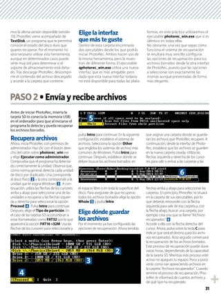31
mos la última versión disponible (versión
7.0). PhotoRec viene acompañado de
TestDisk, un programa que te permitirá
conocer el estado del disco duro que
quieres recuperar. Por el momento no
será necesario utilizar esta herramienta,
aunque en determinados casos puede
serte muy útil para determinar si el
soporte de almacenamiento está daña-
do. Tras descargar PhotoRec, descompri-
me el contenido del archivo descargado
y accede a la carpeta que contiene.
Elige la interfaz
que más te guste
Dentro de esta carpeta encontrarás
dos ejecutables desde los que podrás
iniciar PhotoRec. Ambos hacen uso de
la misma herramienta, pero la mues-
tran de diferente forma. El ejecutable
qphotorec_win.exe utiliza una nueva
interfaz, que es más amigable, pero
dado que esta nueva interfaz todavía
no está disponible para todas las plata-
formas, en este práctico utilizaremos el
ejecutable photorec_win.exe que sí es
idéntico en todas ellas.
No obstante, una vez que sepas cómo
funciona el sistema de recuperación
te resultará muy sencillo conﬁgurar
las opciones de recuperación para tus
archivos borrados desde la otra interfaz
de PhotoRec, puesto que las opciones
a seleccionar son exactamente las
mismas aunque presentadas de forma
más elegante.
Antes de iniciar PhotoRec, inserta la
tarjeta SD (o conecta la memoria USB)
en el ordenador para que al iniciarse el
programa la detecte y pueda recuperar
los archivos borrados.
Recupera archivos
Ahora, inicia PhotoRec con permisos de
administrador. Haz clic con el botón dere-
cho del ratón sobre photorec_win.exe
y elige Ejecutar como administrador.
Comprueba que el programa ha detecta-
do correctamente la unidad. Observa que,
como norma general, detecta cada unidad
de disco por duplicado. Una corresponde
al disco físico 2 y la otra corresponde a la
unidad que le asigna Windows 3. A con-
tinuación, utiliza las ﬂechas de los cursores
arriba y abajo para seleccionar una de las
unidades a recuperar y las ﬂechas izquier-
da y derecha para seleccionar la opción
Proceed 4. Pulsa Intro para continuar.
Después, elige el Tipo de partición. En
el caso de las tarjetas SD acostumbran a
estar formateadas como FAT32 por lo que
aparecerá la opción FAT16 >32M. Usa las
ﬂechas de los cursores para seleccionarla y
pulsa Intro para continuar. En la siguiente
conﬁguración, establece el sistema de
archivos. Selecciona la opción Other
que engloba los sistemas de archivo más
comunes de Windows. Pulsa Intro para
continuar. Después, establece dónde se
deben buscar los archivos borrados: en
el espacio libre o en toda la superﬁcie del
disco. Para asegurate de que recuperas
todos los archivos borrados elige la opción
Whole 5 y pulsa Intro.
Elige dónde guardar
los archivos
Por el momento ya has conﬁgurado las
opciones de recuperación. Ahora tendrás
que asignar una carpeta donde se guarda-
rán los archivos que PhotoRec recupere. A
continuación, desde la interfaz de Photo-
Rec, establece que los archivos se guarden
en la nueva carpeta creada. Utiliza las
ﬂechas izquierda y derecha de los curso-
res para salir o entrar a las carpetas y las
ﬂechas arriba y abajo para seleccionar las
carpetas. En principio, PhotoRec te situará
en la carpeta de sus ejecutables, por lo
que deberás retroceder con la ﬂecha
izquierda para salir de esa carpeta y, con
la ﬂecha abajo, buscar una carpeta, por
ejemplo crea una que se llame “Archivos
recuperados” 6.
Accede a ella con la ﬂecha derecha del
cursor. Ahora, pulsa sobre la tecla C para
indicar que será el destino para los archi-
vos recuperados. Acto seguido comenzará
la recuperación de los archivos borrados.
Este proceso de recuperación puede durar
varias horas, dependiendo de la capacidad
de la tarjeta SD. Mientras este proceso esté
activo no apagues tu equipo. Poco a poco
verás como van apareciendo archivos en
la carpeta “Archivos recuperados”. Cuando
termine el proceso de recuperación, Pho-
toRec te informará de cuantos archivos y
de qué tipo ha recuperado.
PASO2
3
4
2
5
6
 