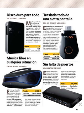 E
nvía todas tus fotografías, ví-
deos y música desde tu dispo-
sitivo móvil –tanto Android
como Apple– hasta un televisor, y
sin necesidad de cables. Con el
TEN GO! GoCast Mirroring tan
sólo tienes que conectarlo al
puerto HDMI del televisor y uti-
lizar la red que este dispositivo
crea. También puedes aprove-
char su función mirroring para
trasladar la pantalla de tu
ordenador a la pantalla
grande del televisor y ma-
nejar cualquier programa o
juego con toda comodidad.
M
y Passport Wireless
actúa como un
gran disco duro
para mover archivos entre
smartphones y tablets sin
cables. Es compatible con
Android y soporta cualquier
tipo de archivo, incluyendo
mkv, gracias a su soporte
DLNA y UPnP. También tiene
función de streaming para
retransmitir películas desde el
My Passport al ordenador o a
un dispositivo Android.
ENERGY MUSIC BOX BZ6 BT
E
l Energy Music Box
BZ6 Bluetooth co-
necta con tu tablet,
smartphone o dispositivo
con música a través de
bluetooth y permite la
escucha de tu música con
una autonomía de hasta 24
horas. La potencia de sonido
es de 12 vatios y cuenta con
altavoces 2.1 y subwoofer
para ofrecer un audio de cali-
dad. Este Music Box también
incorpora radio FM y la fun-
ción de manos libres para
responder las llamadas.
TEN GO! GOCAST MIRRORING
Traslada todo de
una a otra pantalla
Disco duro para todo
E
ste hub externo es la
solución perfecta para
aquellos usuarios que
siempre echan en falta más
puertos donde conectar
sus dispositivos. El UH7000C
de Kensington incluye siete
puertos USB 3.0 para conec-
tar -y también para recargar-
toda clase de smartphones,
tablets, portátiles, etc. No
necesita la instalación de
controladores y es compa-
tible con ordenadores PC y
Macintosh.
Música libre en
cualquier situación
MY PASSPORT CURRENTS
KENISNGTON UH7000C
Sin falta de puertos
Fabricante WD
Contacto www.wdc.com
Precio 172 €
ENERGY MUSIC BOX BZ6 BT
ste hu
soluc
aque
siempre ech
puertos do
sus disposi
de Kensingt
puertos US
tar -y tambi
KENISNG
grafías, ví-
e tu dispo-
ndroid
visor, y
n el
an
al
uti-
tivo
ve-
ara
-
.
17
Fabricante Kensington
Contacto www.kensington.com
Precio 59,99 €
Fabricante TEN GO!
Contacto ten-go.com
Precio 49,95 €
Fabricante Energy Sistem
Contacto www.energysistem.com
Precio 59,90 €
 