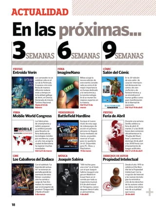 EntroidoVerín ImagineNano SalóndelCómic
FIESTAS FERIA CÓMIC
SEMANAS SEMANAS SEMANAS3 6 9
Enlaspróximas...
ACTUALIDAD
18
MobileWorldCongress BattleﬁeldHardline FeriadeAbril
LosCaballerosdelZodiaco PropiedadIntelectualJoaquínSabina
FERIA VIDEOJUEGOS FIESTAS
CINE MÚSICA DERECHOS DE AUTOR
Los carnavales no se
celebran sólo en el
sur de la Península.
Si quieres vivir esta
ﬁesta de manera
diferente todavía
estás a tiempo en
la localidad gallega
de Verín, en Orense.
Declarada de Interés
Turístico Nacional.
Hastael22de
febrero
Bilbao acoge la
tercera edición de
este evento conside-
rado ya como el de
mayor importancia
en Europa dedicado
a la nanociencia y
la nanotecnología.
En él se reunen los
mejores expertos en
la materia.
Del10al13de
marzo
En la 33ª edición
de esta salón de
caracter internacio-
nal destacarán los
cómics de cien-
cia ﬁcción y de
fantasía heroica, y
se reivindicará el
humor gráﬁco como
gran manifestación
de la libertad de
expresión.
Del16al19deabril
Los fabricantes
de smartphones y
tablets preparan
su artillería pesada
para llevarla a la
feria dedicada las
tecnologías móviles
por excelencia, y que
un año más acoge la
ciudad de Barcelona.
Se esperan muchas
novedades.
Del2al5demarzo
Aunque el nuevo
título de esta saga
de videojuegos de
acción en primera
persona no llegará
hasta mediados de
marzo, ya puedes
reservar el tuyo
para no quedarte
sin él. Disponible
para PC, Xbox, y
PlayStation.
19demarzo
Durante una semana
Sevilla celebra su
feria de abril. El
martes 21 a las 00:00
horas dará comienzo
oﬁcialmentecon la
“Prueba del Alum-
brao” y termina el
domingo 26 de abril
a las 24:00 horas con
el lanzamiento de
fuegos artiﬁciales.
Del21al26deabril
Con el subtítulo “La
leyenda del santua-
rio” se estrenan en
pantalla grande las
aventuras de estos
héroes. La produc-
ción ha corrido a
cargo de Toei Ani-
mation, los mismos
que se encargaron de
producir “Dragon Ball
Z Battle of Gods”.
6demarzo
“500 noches para
una crisis” es el título
con el que Joaquín
Sabina inauguró una
gira en Madrid en
la que hace un re-
corrido por toda su
trayectoria musical.
El 4 de abril estará
en Tarragona, y poco
después dará el salto
a Latinoamérica.
4deabril
Desde el año 1970 se
celebra el Día Mun-
dial de la Propiedad
Intelectual. Con la
irrupción de Internet
y las nuevas tecnolo-
gías la reivindica-
ción de los derechos
de los autores sobre
sus obras está ahora
más de actualidad
que nunca.
26deabril
 