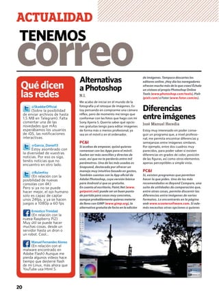 Alternativas
aPhotoshop
N.I.
Me acabo de iniciar en el mundo de la
fotografía y el retoque de imágenes. Es-
toy pensando en comprarme una cámara
réﬂex, pero de momento me tengo que
conformar con las fotos que hago con mi
Sony Xperia S. Querría saber qué opcio-
nes gratuitas tengo para editar imágenes
de forma más o menos profesional, ya
sea en el móvil o en el ordenador.
PC&I
Si acabas de empezar, quizá quieras
comenzar con las Apps para el móvil.
Suelen ser más sencillas y directas de
usar, así que no te perderás entre mil
parámetros. Una de las más usadas es
Snapseed, destacada por ofrecer un
manejo muy intuitivo basado en gestos.
También cuentas con la App oﬁcial de
Adobe Photoshop, cuya versión básica
para Android sí que es gratuita.
En cuanto al escritorio, Paint.Net (www.
getpaint.net) puede ser un buen punto
de partida para casos muy concretos,
aunque probablemente quieras meterte
de lleno con GIMP (www.gimp.org), la
alternativa gratuita de facto en la edición
de imágenes. Tampoco descartes los
editores online. ¡Hoy día los navegadores
ofrecen mucho más de lo que crees! Échale
un vistazo al propio Photoshop Online
Tools (www.photoshop.com/tools), Pixlr
(pixlr.com) o Fotor (www.fotor.com/es).
Diferencias
entreimágenes
José Manuel Heredia
Estoy muy interesado en poder conse-
guir un programa que, a nivel profesio-
nal, me permita encontrar diferencias y
semejanzas entre imágenes similares.
Por ejemplo, entre dos cuadros muy
parecidos, para poder saber si existen
diferencias en grados de color, posición
de las ﬁguras, así como otros elementos
apenas perceptibles a simple vista.
PC&I
Sí, existen programas que permiten
hacer lo que pides. Uno de los más
recomendados es Beyond Compare, una
suite de utilidades de comparación que,
entre otras cosas, permite discernir las
diferencias entre imágenes de varios
formatos. Lo encontrarás en la página
web www.scootersoftware.com. Si ade-
más necesitas otras opciones o quieres
20
Quédicen
lasredes
@SkaddarOfﬁcial
(Sobre la posibilidad
de enviar archivos de hasta
1,5 MB en Telegram). Falta
comentar una de las
novedades que mÁs
esperábamos los usuarios
de iOS, las notiﬁcaciones
interactivas.
@Garcia_Daniel13
Estoy asombrado con
la diversidad de vuestras
noticias. Por eso os sigo,
tenéis noticias que no
encuentro en otro lado.
@ByJavitxu
(En relación con la
posibilidad de nuevas
consolas con 4K)
Pero si ya no se puede
hacer mejor, el ojo humano
solo es capaz de captar
unos 24fps, y ya se hacen
juegos a 1080p a 60 fps
Ernestico Trinidad
(En relación con la
nueva Raspberry Pi2)
Muy útil se puede hacer
muchas cosas, desde un
servidor hasta un dron o
un robot. Cool...
Manuel Fernandes Alonso
(En relación con el
malware encontrado en
Adobe Flash) Aunque me
pierda algunos vídeos hace
tiempo que desterré ﬂash
de mi Linux, más ahora que
YouTube usa Html 5.
correo
TENEMOS
ACTUALIDAD
 