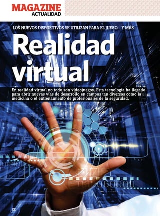 MAGAZINEACTUALIDAD
22
Realidad
virtual
LOS NUEVOS DISPOSITIVOS SE UTILIZAN PARA EL JUEGO... Y MÁS
22
En realidad virtual no todo son videojuegos. Esta tecnología ha llegado
para abrir nuevas vías de desarrollo en campos tan diversos como la
medicina o el entrenamiento de profesionales de la seguridad.
 