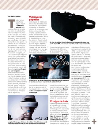 Por María Lorente
T
odos hemos
oído hablar
alguna vez de
la realidad
virtual, pero
¿qué signiﬁca este término
con tintes de película futu-
rista? La realidad virtual no
es otra cosa que una ciencia
que pretende reproducir la
sensación a quien lo usa de
que aquello que está experi-
mentando es real, gracias a la
creación de una simulación
por ordenador. El conjunto
de imágenes que se obtie-
nen de este proceso tecno-
lógico pueden verse a través
de un visor, unas gafas, un
casco o, un equipo integrado
por un traje y unos guantes
para mejorar la sensación
de estar en otro mundo en
el que nosotros somos los
protagonistas. No en vano,
todos estos artilugios inten-
tan recrear en el interior del
dispositivo un mundo que
sea casi palpable.
Relativamente hasta hace
muy poco la aplicación de
este tipo de realidad virtual
estaba limitada al campo de
los videojuegos, pero en los
últimos años se ha extendido
a otros terrenos, considera-
dos más “serios”, como por
ejemplo el de la medicina o
las simulaciones para profe-
siones de riesgo. Pero esto
sólo es el principio.
Videojuegos
palpables
En la década de 1990, todos
los usuarios de videojuegos
soñaban con la posibilidad
de meterse en la piel de
muchos de los protagonistas
de sus aventuras gráﬁcas
favoritas y poder sentir en
primer persona todo lo que
ellos experimentaban, desde
la seguridad de sus casas.
Ese deseo es el que motivó
la creación de una industria
que con el paso del tiem-
po se ha convertido en un
negocio más que rentable. Y
este negocio no es otro que
el de la realidad virtual. Un
mercado que ha desarrolla-
do un verdadero emporio y
que se ha aprovechado de
nuestra adhesión a Internet y
de los nuevos avances en
tecnología.
Y es que en apenas dos años
han aparecido diferentes
propuestas, que han hecho
que volvamos a ﬁjar nuestro
interés en protagonizar una
experiencia inmersiva. Tal vez
la más conocida es Oculus
Rift, unas gafas, parecidas
a las de un esquiador, que
llevan instaladas unas lentes
especiales que generan un
efecto de realidad virtual.
El origen de todo
La llegada de este producto
al mercado y su compra
por Facebook han sido los
motores que han provocado
la proliferación de nuevos
dispositivos. Un ejemplo de
ello es Morpheus, un proto-
tipo de sistema de reali-
dad virtual que funciona
con PlayStation 4 y que,
sin duda, marcará un antes y
después en el mundo de los
videojuegos. Este dispositivo
cuenta con una resolución de
1080p y un campo de visión
de 90 grados. Algo que se
aprecia gracias a los sensores
de acelerómetro y giroscopio
que incorpora y que siguen
de forma precisa la orienta-
ción de la cabeza del usuario
y los movimientos que realiza
en tiempo real.
Pero estas no son las únicas
iniciativas que podemos
encontrar en el mercado.
Lakento VR es una de ellas.
Este visor es muy parecido a
Oculus Rift, pero que funcio-
na como un móvil. El siste-
ma, de sello español, emplea
unos velcros que permiten
ajustar móviles de entre
cuatro y seis pulgadas. Dos
ópticas de alta calidad hacen
posible disfrutar de un efecto
3D a cualquier usuario, pues-
to que son ajustables a cada
cara. Además, cuenta con
dos botones para interactuar
con los juegos, que ofrecen
al usuario la oportunidad de
pasear por el fondo marino
y fotograﬁar a tiburones,
ballenas o delﬁnes, e incluso
pueden ofrecerle la posibili-
dad de ligar, ya que permite
usar la cámara del móvil para
reconocer las caras y hacer
un test de compatibilidad.
A este iniciativa se suma la
presentada por Samsung,
que pretende unir realidad
virtual y móvil y que está dis-
ponible para su smartphone
23
El visor de realidad virtual LakentoVR es muy parecido al que pre-
senta Oculus Rift, pero con una novedad: puede usarse con móviles.
Oculus Rift es, tal vez, el dispositivo actual más conocido que permi-
te tener al usuario una experiencia de realidad virtual.
Las gafas Morpheyus el sistema de realidad virtual funciona con la
PlayStation 4,son sin duda un gran aliciente para los jugadores.
 