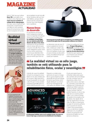 24
MAGAZINEACTUALIDAD
Note 4. Sólo hay que utilizar
Gear VR, unas gafas muy
similares a las anteriores, pero
cuyo uso no se limita al
campo de lo videojuegos,
sino que varias empresas han
empezado a experimentar
con ellas en otros ámbitos.
Hasta el momento los inten-
tos de incorporar el mundo
de la realidad virtual más allá
de las fronteras del ocio han
sido fallidos, aunque ahora
parece que las nuevas pro-
puestas que están llegado
van a quedarse.
Nuevas líneas
de desarrollo
En esa línea es en la que
están trabajando empresas
como la española Virtualware
Group, que considera que
la realidad virtual llega-
rá a su máxima plenitud
dentro de dos o tres años,
momento en el que abando-
nará el campo del ocio para
ir mucho más allá. Pese a esta
visión halagüeña existen otras
mucho menos optimistas,
como la que abandera Elec-
tronic Arts, que asegura que,
pese al interés que está sus-
citando de nuevo la realidad
virtual, no conseguirá conso-
lidarse en la vida cotidiana de
los usuarios. Algo parecido a
lo que ha pasado con las pelí-
culas 3D, que no han podido
traspasar la pantalla para ins-
talarse deﬁnitivamente como
un elemento más de ocio. O
como la plataforma Second
Lifre, creada por Linden Lab,
que en su momento fue sinó-
nimo de realidad virtual y que
en poco tiempo se descubrió
como una débil burbuja que
acabó por explotar.
Dejando a un lado estas
opiniones, lo que es innega-
ble es que la reapertura del
desarrollo de esta tecnología
ha hecho que ﬁrmas como
Apple dediquen sus esfuer-
zos en la investigación de
unas gafas de realidad virtual,
o Sony se vuelque en lo que
llama Project Morpheus o
Microsoft se plantee experi-
mentar con la realidad vir-
tual en el ocio electrónico.
Tendremos que esperar cuál
es el impacto que tendrán
todas sus propuestas.
El reto principal al que se
enfrentan todos estos gran-
des nombres de la tecnología
es el de conseguir que sus
dispositivos, tanto si son
gafas como cascos, sean lige-
ros, cómodos y que estén res-
paldados por contenidos de
calidad que deben aparecer
de forma rápida y mejorarse
en poco tiempo. Sólo así
podrán hacerse un sitio en las
vidas de sus usuarios poten-
ciales. Si no, corren el riesgo
de quedar arrinconados y ser
olvidados más rápido de lo
que han aparecido en el mer-
cado. Por ello, es importante
escoger el momento perfecto
para su puesta en escena
y saber cómo presentarlos
como un elemento indispen-
sable para ver una película
o tener una sensación de
presencia al hablar con una
persona a distancia.
Samsung aúna el mundo de los smartphones y la realidad virtual
a través de las gafas GearVR, que pueden utilizarse con el Note 4.
El videojuego Ambliok, junto con la realidad virtual, sirve para en-
trenar el ojo vago y en procesos de rehabilitación neurológica.
Realidad
virtual
“lowcost”
Google apuesta por la
realidad virtual asequible
para todos los bolsillos
con Google Cardboard.
Se trata de un dispositivo
de cartón muy fácil de
utilizar. Únicamente hay
que colocar nuestro móvil
dentro de la caja, doblarla y
mirar dentro para entrar en
el mundo de la cartulina.
Es una experiencia de
realidad virtual para que
sólo es necesario tener la
caja, un móvil y bajarte una
de las aplicaciones que
existen para ello.
Este ingenioso dispositivo
ha sido utilizado por la
ﬁrma automovilística sueca
Volvo para que los asisten-
tes al salón del automóvil
de Los Ángeles pudieran
conducir virtualmente uno
de sus modelos.
La realidad virtual no es sólo juego,
también se está utilizando para la
rehabilitación física, ocular y neurológica
 