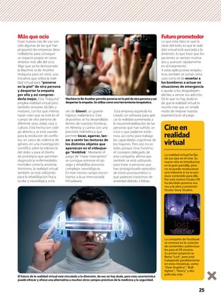 25
Más que ocio
Estas nuevas vías de uso son
sólo algunas de las que han
propuesto las empresas desa-
rrolladoras para conseguir
un espacio propio en otros
ámbitos más allá del ocio.
Algo que ya ha demostrado
la Machine to Be Another
(máquina para ser otro), una
iniciativa que utiliza la reali-
dad virtual para “ponerse
en la piel” de otra persona
y despertar la empatía
por ella y así compren-
derla mejor. Esta “máquina”
emplea realidad virtual pero
también sensores táctiles y
motores, con los que intenta
hacer creer que se está en el
cuerpo de otra persona de
diferente sexo, edad, raza o
cultura. Está hecha con códi-
go abierto y se está usando
para la resolución de conﬂic-
tos, en casos de violencia de
género, en una investigación
cientíﬁca sobre la tolerancia
del dolor y para el diseño
de prototipos que permitan
diagnosticar enfermedades
mentales como la anorexia.
Asimismo, la realidad virtual
también se está utilizando
para la rehabilitación física,
ocular y neurológica a tra-
vés de Glove1, un guante
háptico inalámbrico. Este
dispositivo se ha desarrollado
dentro de nuestras fronteras,
en Almería, y cuenta con una
precisión milimétrica que
permite tocar, agarrar, lan-
zar y sentir las texturas de
los distintos objetos que
aparezcan en el videojue-
go “Ambliok”. Mediante el
juego de “matar marcianitos”
se consigue entrenar el ojo
vago y rehabilitar procesos
complejos neurológicos.
En este mismo campo encon-
tramos a la ya mencionada
Virtualware.
Esta empresa española ha
creado un software para apli-
car la realidad aumentada a
la neurorrehabilitación de las
personas que han sufrido un
ictus o que padecen escle-
rosis, así como para trabajar
las capacidades cognitivas de
los mayores. Pero eso no es
todo, porque Unai Extremo,
el consejero delegado de
esta compañía, aﬁrma que
también se está utilizando
para tratar a personas que
han protagonizado episodios
de estrés postraumático o
que padecen trastornos de
ansiedad debido a fobias.
Futuroprometedor
Lo que está claro es que la
clave del éxito es que la reali-
dad virtual está asociada a la
diversión, lo que hace que los
pacientes se sientan motiva-
dos y avancen rápidamente
en el tratamiento.
A estas aplicaciones terapéu-
ticas también se suman otros
usos como el de enseñar a
los bomberos a actuar en
situaciones de emergencia
e ayudar a los drogodepen-
dientes a vencer sus adicción.
De lo que no hay duda es
de que la realidad virtual es
mucho más que un simple
modo de mejorar nuestra
experiencia en el juego.
El futuro de la realidad virtual está vinculado a la diversión, de eso no hay duda, pero esta característica
puede ofrecer y ofrece una alternativa a muchos otros campos prácticos de la medicina y la seguridad.
MachinetoBeAnotherpermiteponerseenlapieldeotrapersonayasí
despertarlaempatía.Seutilizacomounaherramientaterapéutica.
Cineen
realidad
virtual
La realidad virtual ha ﬁja-
do sus ojos en el cine. Su
nuevo reto es introducirse
en la gran pantalla, pero
no se puede revolucionar
una industria si no se pro-
duce contenido para ella.
Por este motivo Oculus VR
ha decidido ponerse ma-
nos a la obra y presentar
Oculus Story Studios.
La compañía de Facebook
se centrará en la creación
de contenidos audiovisua-
les para el VR cinema.
Su primer proyecto se
llama “Lost”, pero está
trabajando paralelamente
en otras iniciativas, como
“Dear Angelica”, “Bull-
ﬁghter”, “Henry” y dos
películas más.
 