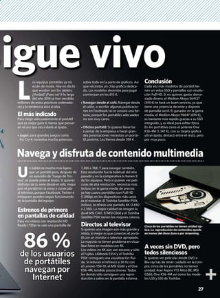 igue vivo
L
os equipos portátiles ya no
están de moda. Hoy en día lo
que venden son los tablets.
¿Verdad? ¡Pues no! A lo largo
del año 2014 se han vendido
millones de estos prácticos ordenado-
res y la tendencia está al alza.
El más indicado
Para elegir adecuadamente el portátil
que es mejor para ti, tienes que pensar
en el uso que vas a darle al quipo.
Jugar: para grandes juegos como
Far Cry 4, necesitas mucha potencia,
U
n tablet es mucho más ligero
que un portátil pero, después de
un episodio de “Juego de Tro-
nos”, te puede doler el brazo. Si quieres
disfrutar de tu serie desde el sofá, mejor
pon el portátil en la mesa y conéctalo
al televisor, porque Facebook, Twitter e
Instagram pueden seguir funcionando
en la pantalla del equipo.
Estrenos de primera
en pantallas de calidad
Para ver vídeos con resolución HD
Ready (720p) te vale una pantalla de
1.366 x 768. Y para navegar también.
Esta resolución fue la habitual del año
pasado y en la comparativa la tienen 9
de los equipos. Pero si quieres ver pelí-
culas de alta resolución, necesitas más.
Incluso en la gama media de precios
ya hay cuatro portátiles con Full HD
(1.080p); en los dispositivos más caros
es el estándar. El Toshiba Satellite P50t,
incluso, te ofrece una pantalla 4K (3.840
x 2.160). La mejor calidad de imagen la
da el MSI CX61. El MSI GS60 y el Toshiba
Satellite P50t tienen los mejores colores.
Directos al televisor
Si quieres una imagen aún más grande y
nítida, lo mejor es que conectes el portá-
til con un monitor o televisor apropiado.
La mayoría no tienen problema en visua-
lizar fotos en modelos con 4K.
Los vídeos en 4K aún son escasos y sólo
el Fujitsu Lifebook E554 y el Toshiba
P50t consiguen una visualización ﬂui-
da. Si reduces el refresco a 30 Hz con
el Lenovo Y50-70, el MSI GS60 y el One
K56-4M, tendrás pocos tirones. Todos
los demás sólo consiguen una repro-
ducción a saltos en la pantalla externa.
A veces sin DVD, pero
todos silenciosos
Si quieres ver películas desde DVD o
Blu-ray has de tener cuidado en la com-
pra: cinco de los portátiles no tienen
unidad: Acer Aspire V15 Nitro BE, MSI
GS60, One K56-4M así como los mode-
los L50 y S50 de Toshiba.
sobre todo en la parte de gráﬁcos. Así
que necesitas un chip gráﬁco dedica-
do. Los modelos decentes para jugar
comienzan en los 615 €.
Navegar desde el sofá: Navegar desde
el salón, o escribir algunas publicacio-
nes en Facebook no te costará una for-
tuna, porque los portátiles adecuados
no son muy caros.
Oﬁcina portátil: Si quieres llevar las
cuentas de la empresa o hacer gran-
des presntaciones necesitas un portá-
til potente, Los ltienes desde 399 € .
Conclusión
Cada vez más modelos de portátil tie-
nen un veloz SSD y pantallas con resolu-
ción Full HD. Si no quieres gastar dema-
siado dinero, el Medion Akoya E6412T
(399 €) te hará un buen servicio, ya que
tiene una potencia decente y dispone
de pantalla táctil. El ganador en la gama
media, el Medion Akoya P6647 (699 €),
es bastante más rápido gracias a su SSD
integrado, y es ideal para editar fotos.
En los portátiles caros el potente One
K56-4M (1.347 €), con su tarjeta gráﬁca
ultrarrápida, destacó entre el resto, pero
por muy poco.
27
Navegaydisfrutadecontenidomultimedia
Cinco de los portátiles no tienen unidad óp-
tica. La reproducción de contenidos queda
en manos del disco duro o por streaming.
86 %de los usuarios
de portátiles
navegan por
Internet
 
