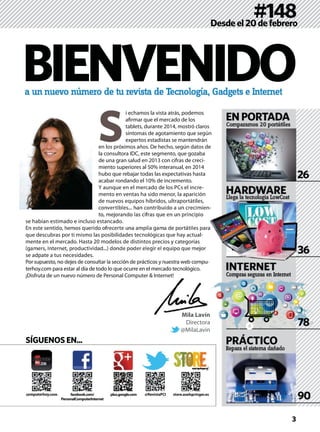 a un nuevo número de tu revista de Tecnología, Gadgets e Internet
#148Desdeel20defebrero
HARDWARE
Comparamos 20 portátiles
Compras seguras en Internet
ENPORTADA
INTERNET
90
26
36
BIENVENIDO
S
i echamos la vista atrás, podemos
aﬁrmar que el mercado de los
tablets, durante 2014, mostró claros
síntomas de agotamiento que según
expertos estadistas se mantendrán
en los próximos años. De hecho, según datos de
la consultora IDC, este segmento, que gozaba
de una gran salud en 2013 con cifras de creci-
miento superiores al 50% interanual, en 2014
hubo que rebajar todas las expectativas hasta
acabar rondando el 10% de incremento.
Y aunque en el mercado de los PCs el incre-
mento en ventas ha sido menor, la aparición
de nuevos equipos híbridos, ultraportátiles,
convertibles... han contribuido a un crecimien-
to, mejorando las cifras que en un principio
se habían estimado e incluso estancado.
En este sentido, hemos querido ofrecerte una amplia gama de portátiles para
que descubras por ti mismo las posibilidades tecnológicas que hay actual-
mente en el mercado. Hasta 20 modelos de distintos precios y categorías
(gamers, Internet, productividad...) donde poder elegir el equipo que mejor
se adpate a tus necesidades.
Por supuesto, no dejes de consultar la sección de prácticos y nuestra web compu-
terhoy.com para estar al día de todo lo que ocurre en el mercado tecnológico.
¡Disfruta de un nuevo número de Personal Computer & Internet!
SÍGUENOS EN...
computerhoy.com @RevistaPCIplus.google.com store.axelspringer.es
3
Mila Lavín
Directora
@MilaLavin
Repara el sistema dañado
PRÁCTICO
facebook.com/
PersonalComputerInternet
Llega la tecnología LowCost
en-
ara
r
g g
NTERNET
333
78
 